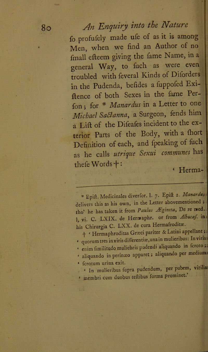 fo profufely made ufe of as it is among Men, when we find an Author of no fmall efteem giving the fame Name, in a general Way, to fuch as were even troubled with feveral Kinds of Diforders in the Pudenda, befides a fuppofed Exi- gence of both Sexes in the fame Per- fon; for * * Manardus in a Letter to one Michael Sattanna, a Surgeon, fends him a Lift of the Difeafes incident to the ex- terior Parts of the Body, with a (hort Definition of each, and fpeaking of fuch as he calls utrique Sexui communes has thefe Words + : ‘ Herma- * Epift. Medicinales diverfor. 1. 7. Epift 2. Manardus delivers this as his own, in the Letter abovementioned ; tho’ he has taken it from Paulus JEgineta, De re med. 1, vi. C. LXIX. de Hernaphr. or from Albucaf. ini his Chirurgia C. LXX. de cura Hermafrodits. f ‘ Hermaphroditas Grteci pariter &Latim appellant;; « quorumtresinvirisdifferentiae,unain mulieribus: Inviris: • cnim fimilitudo muliebris pudendi aliquando in fcroto;. « aliquando in perinteo apparet; aliquando per medium * fcrotum urina exit. • In mulieribus fupra pudendum, per pubem, virihs: « membri cum duobus teftibus forma prominet.