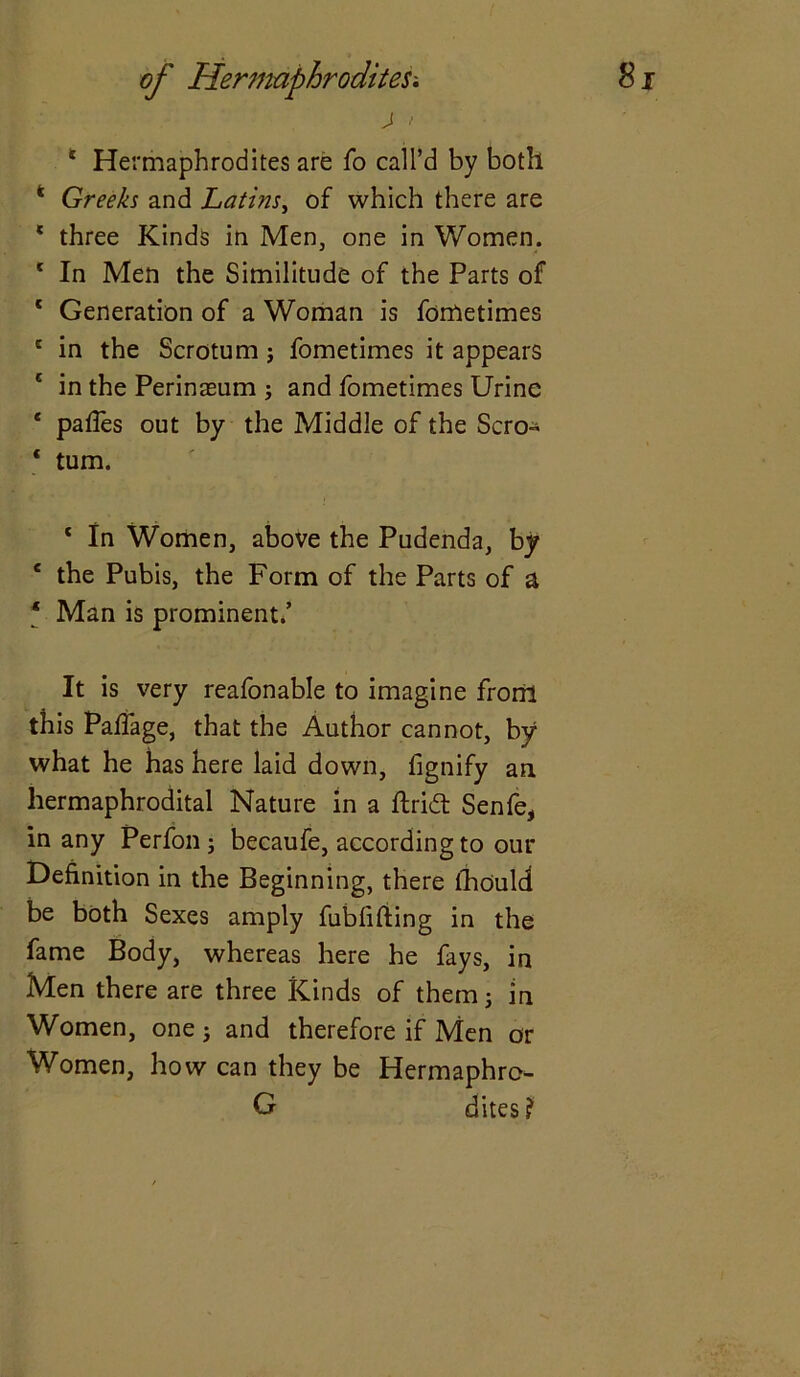 j > * Hermaphrodites are fo call’d by both * Greeks and Latins, of which there are 1 three Kinds in Men, one in Women. 1 In Men the Similitude of the Parts of 1 Generation of a Woman is fometimes e in the Scrotum j fometimes it appears * in the Perinaeum ; and fometimes Urine * pafles out by the Middle of the Scro- ‘ turn. c In Women, above the Pudenda, by e the Pubis, the Form of the Parts of a ‘ Man is prominent/ It is very reafonable to imagine from this Paffage, that the Author cannot, by what he has here laid down, fignify an hermaphrodital Nature in a ftridt Senfe, in any Perfon; becaufe, according to our Definition in the Beginning, there lhould be both Sexes amply fublifting in the fame Body, whereas here he fays, in Men there are three Kinds of them 5 in Women, one ; and therefore if Men or Women, how can they be Hermaphro- G dites ?