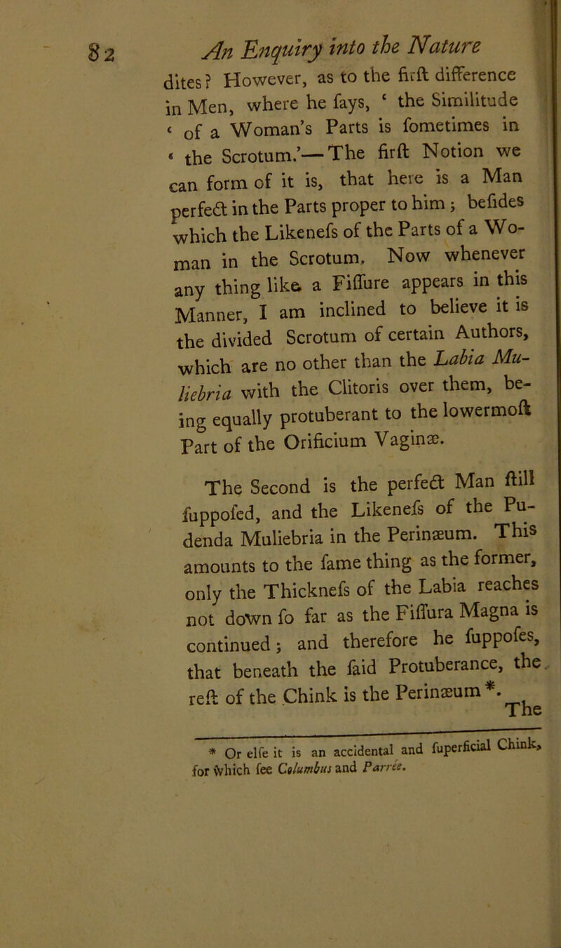 dites ? However, as to the firft difference in Men, where he fays, c the Similitude t Gf a Woman’s Parts is fometimes in « the Scrotum.’—The firft Notion we can form of it is, that here is a Man perfect in the Parts proper to him ; befides which the Likenefs of the Parts of a Wo- man in the Scrotum. Now whenever any thing like, a Fiffure appears in this Manner, I am inclined to believe it is the divided Scrotum of certain Authors, which are no other than the Labia Mu- liebria with the Clitoris over them, be- ing equally protuberant to the lowermoft Part of the Orificium Vagina?. The Second is the perfeft Man fhll fuppofed, and the Likenefs of the Pu- denda Muliebria in the Perinaeum. This amounts to the fame thing as the former, only the Thicknefs of the Labia reaches not down fo far as the Fiffura Magna is continued; and therefore he fuppofes, that beneath the Laid Protuberance, the reft of the Chink is the Perinseum*. The * Or elfe it is an accidental and fuperficial Chink, for Which fee Columbus and P arret.