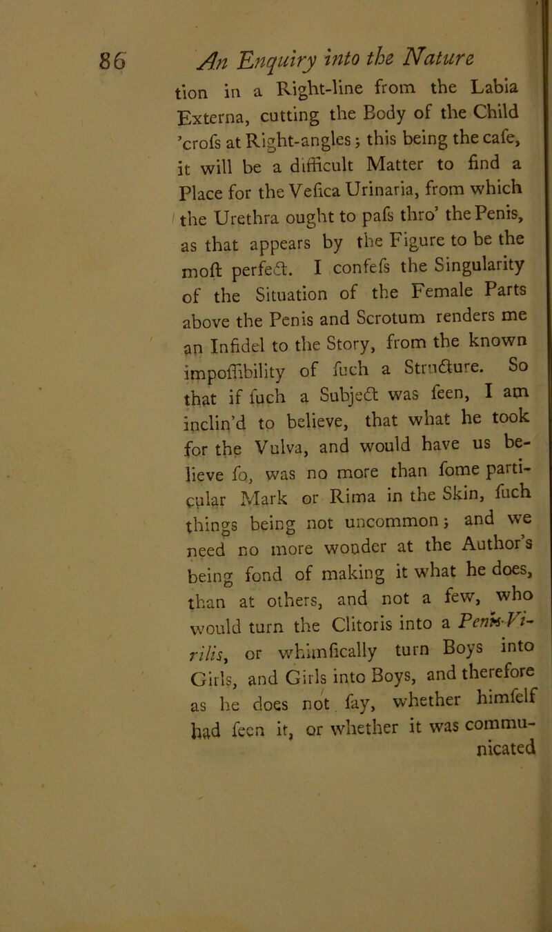 t\on in a Right-line from the Labia Externa, cutting the Body of the Child ’crofs at Right-angles; this being the cafe, it will be a difficult Matter to find a Place for the Vefica Urinaria, from which the Urethra ought to pafs thro’ the Penis, as that appears by the Figure to be the moft perfect. I confefs the Singularity of the Situation of the Female Parts above the Penis and Scrotum renders me an Infidel to the Story, from the known impoffibility of fuch a Stru&ure. So that if inch a Subject was feen, I am inclin’d to believe, that what he took for the Vulva, and would have us be- lieve fo„ was no more than fome parti- cular Mark or Rima in the Skin, fuch things being not uncommon; and we need no more wonder at the Author s being fond of making it what he does, than at others, and not a few, who would turn the Clitoris into a PenhVt- rilis, or whimfically turn Boys into Girls, and Girls into Boys, and therefore as he does not fay, whether himfelf had fecn it, or whether it was commu- nicated