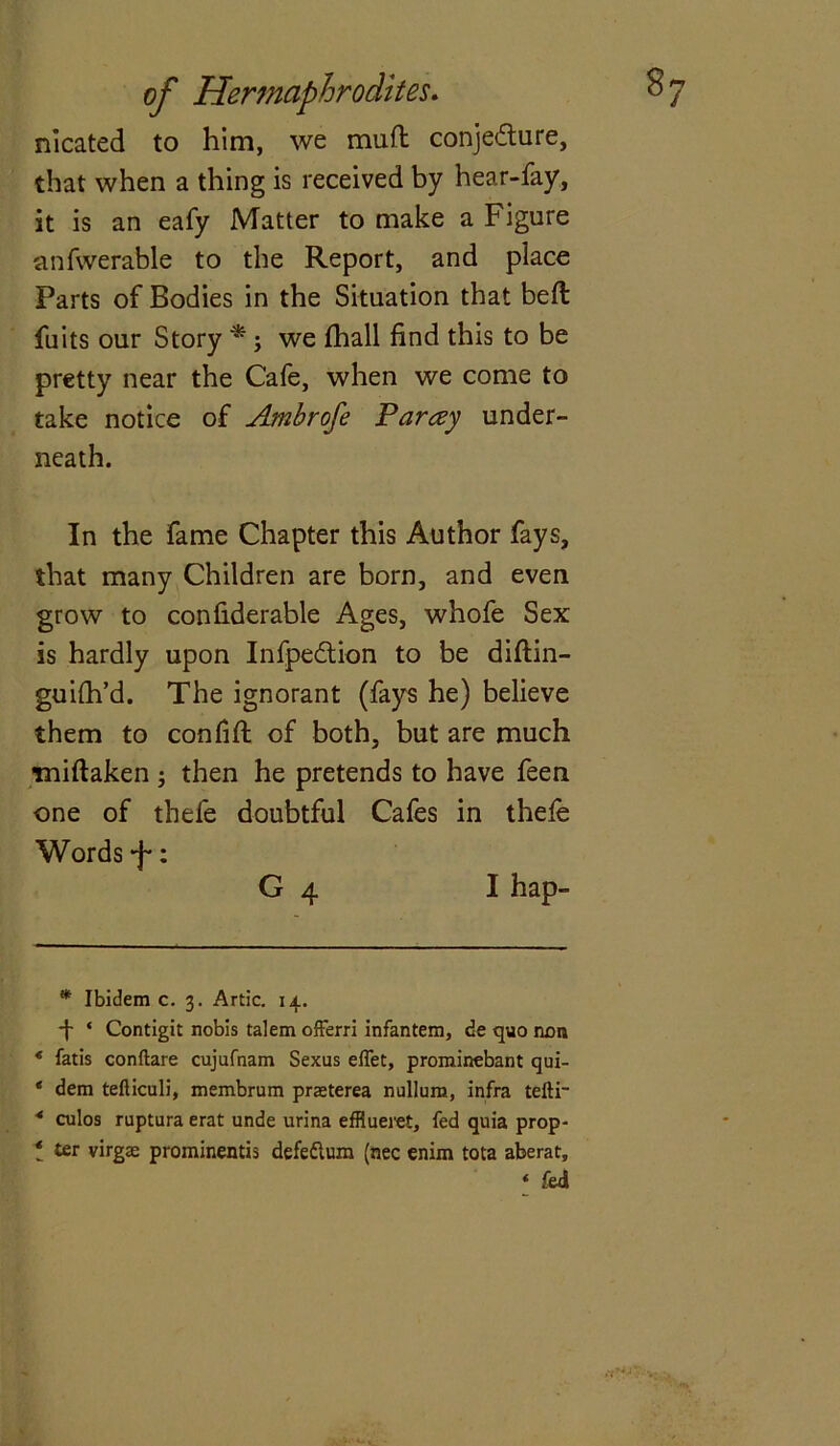 nlcated to him, we mud conje<5ture, that when a thing is received by hear-fay, it is an eafy Matter to make a Figure anfwerable to the Report, and place Parts of Bodies in the Situation that bed fuits our Story * *; we fhall find this to be pretty near the Cafe, when we come to take notice of Ambrofe Parley under- neath. In the fame Chapter this Author fays, that many Children are born, and even grow to confiderable Ages, whofe Sex is hardly upon Infpedtion to be diftin- guifh’d. The ignorant (fays he) believe them to con fid of both, but are much midaken ; then he pretends to have feen one of thefe doubtful Cafes in thele Words “f*: G 4 I hap- * Ibidem c. 3. Artie. 14. 4 ‘ Contigit nobis talem offerri infantem, de quo non * fatis conftare cujufnam Sexus elTet, prominebant qui- * dem tefticuli, membrum praeterea nullum, infra tefti- 4 culos ruptura erat unde urina efflueret, fed quia prop- el ter virgae prominentis defeflum (nec enim tota aberat.