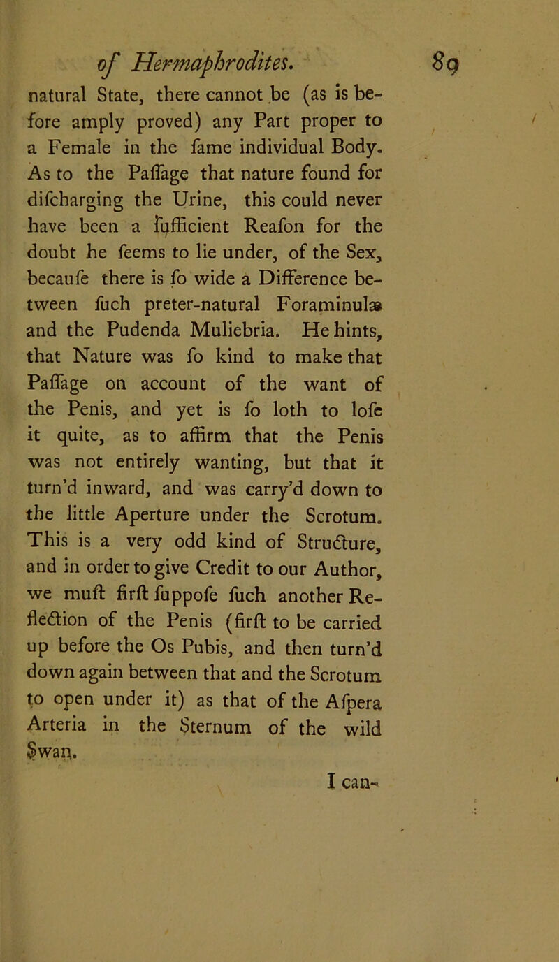 natural State, there cannot be (as is be- fore amply proved) any Part proper to a Female in the fame individual Body. As to the Paffage that nature found for difcharging the Urine, this could never have been a fufficient Reafon for the doubt he feems to lie under, of the Sex, becaufe there is fo wide a Difference be- tween fuch preter-natural Foraminulai and the Pudenda Muliebria. He hints, that Nature was fo kind to make that Paffage on account of the want of the Penis, and yet is fo loth to lofe it quite, as to affirm that the Penis was not entirely wanting, but that it turn’d inward, and was carry’d down to the little Aperture under the Scrotum. This is a very odd kind of Structure, and in order to give Credit to our Author, we muft firft fuppofe fuch another Re- flexion of the Penis (firft to be carried up before the Os Pubis, and then turn’d down again between that and the Scrotum to open under it) as that of the Afpera Arteria in the Sternum of the wild Swart.