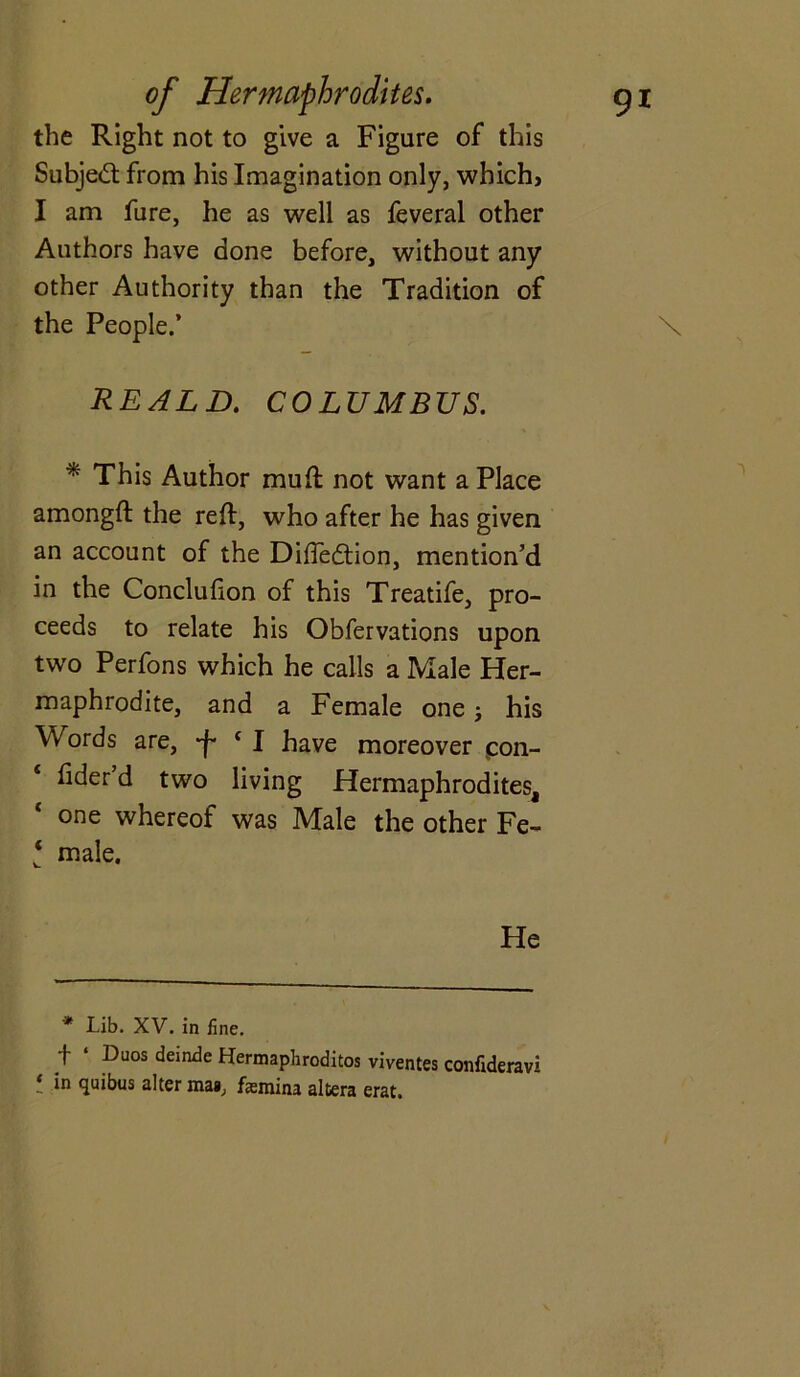 the Right not to give a Figure of this Subject from his Imagination only, which, I am fure, he as well as feveral other Authors have done before, without any other Authority than the Tradition of the People.’ \ REALD. COLUMBUS. * This Author mud not want a Place amongft the reft, who after he has given an account of the Diftedtion, mention’d in the Concluhon of this Treatife, pro- ceeds to relate his Obfervations upon two Perfons which he calls a Male Her- maphrodite, and a Female one; his Words are, c I have moreover pon- hder d two living Hermaphrodites, one whereof was Male the other Fe- ‘ male. He * Lib. XV. in fine. f ‘ Duos deinde Hermaphroditos viventes confideravi ‘ in <lutous alter maa, fsmina altera erat.