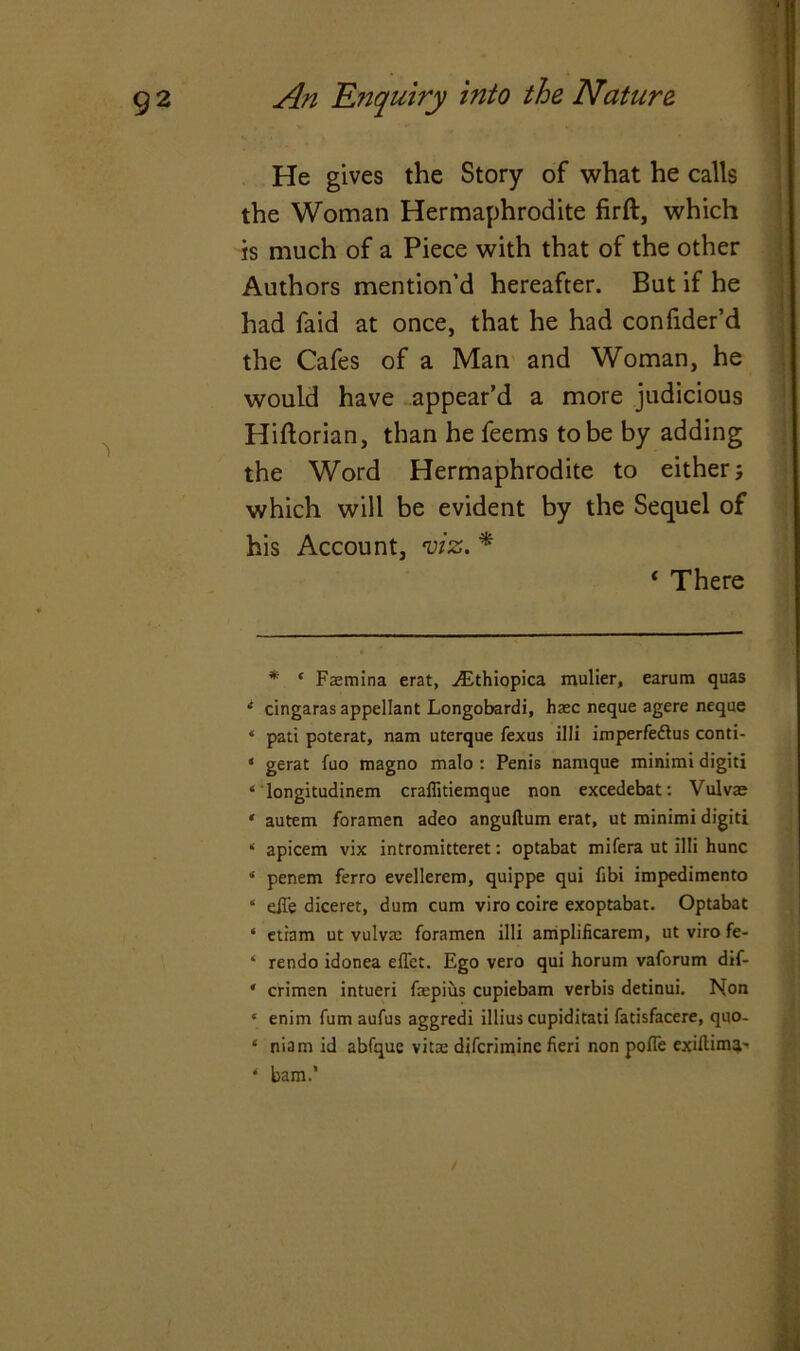 He gives the Story of what he calls the Woman Hermaphrodite firft, which is much of a Piece with that of the other Authors mention’d hereafter. But if he had faid at once, that he had confider’d the Cafes of a Man and Woman, he would have appear’d a more judicious Hiftorian, than he feems to be by adding the Word Hermaphrodite to either; which will be evident by the Sequel of his Account, viz. * i There * * Faemina erat, vEthiopica mulier, earum quas i cingaras appellant Longobardi, haec neque agere neque 4 pati poterat, nam uterque fexus illi imperfe&us conti- ‘ gerat fuo magno malo : Penis namque minimi digiti ‘ longitudinem craflitiemque non excedebat: Vulvae * autem foramen adeo anguftum erat, ut minimi digiti ‘ apicem vix intromitteret: optabat mifera ut illi hunc * penem ferro evellerem, quippe qui fibi impedimento * eiTe diceret, dum cum viro coire exoptabac. Optabat * etiam ut vulva: foramen illi amplificarem, ut viro fe- * rendo idonea effet. Ego vero qui horum vaforum dif- * crimen intueri fepius cupiebam verbis detinui. Non ‘ enim fumaufus aggredi illius cupiditati fatisfacere, quo- ‘ niam id abfquc vita: difcrimine fieri non pofle exiflima' ‘ bam.’