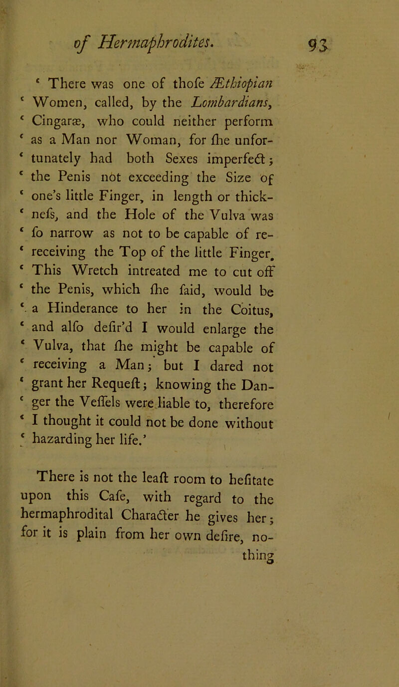 wf . 4 There was one of thofe AEthiopian 4 Women, called, by the Lombardians, 4 Cingars, who could neither perform 4 as a Man nor Woman, for fhe unfor- * tunately had both Sexes imperfect; 1 the Penis not exceeding the Size of 1 one’s little Finger, in length or thick- 4 nefs, and the Hole of the Vulva was 4 fo narrow as not to be capable of re- 1 receiving the Top of the little Finger. c This Wretch intreated me to cut off the Penis, which fhe faid, would be 4. a Hinderance to her in the Coitus, ‘ and alfo defir’d I would enlarge the 4 Vulva, that fhe might be capable of * receiving a Man; but I dared not ‘ grant her Requefl; knowing the Dan- 1 ger the Veffels were liable to, therefore * I thought it could not be done without 4 hazarding her life.’ There is not the leafl room to hefitate upon this Cafe, with regard to the hermaphrodital Character he gives her; for it is plain from her own defire, no- thing