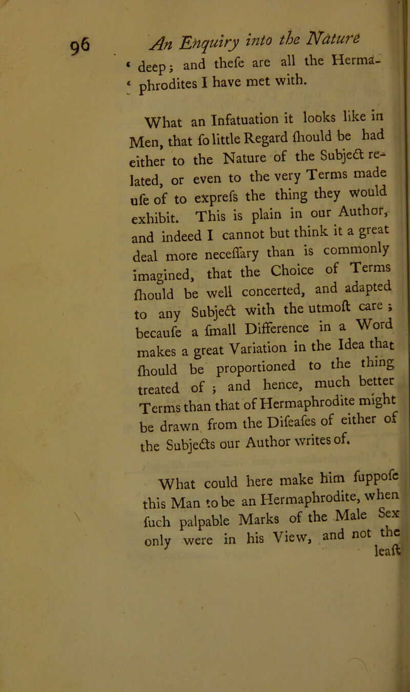 « deepj and thefe are all the Herma- * phrodites I have met with. What an Infatuation it looks like in Men, that fo little Regard fhould be had either to the Nature of the Subjed re- lated, or even to the very Terms made ufe of to exprefs the thing they would exhibit. This is plain in our Author, and indeed I cannot but think it a great deal more neceffary than is commonly imagined, that the Choice of Terms fhould be well concerted, and adapted to any Subject with the utmoft care ; becaufe a fmall Difference in a Word makes a great Variation in the Idea that fhould be proportioned to the thing treated of ; and hence, much better Terms than that of Hermaphrodite might be drawn from the Difeafes of either Oa the Subjeds our Author writes of. What could here make him fuppofe this Man to be an Hermaphrodite, when fuch palpable Marks of the Male Sex only were in his View, and not the leaft