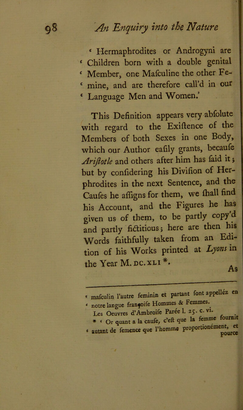 * Hermaphrodites or Androgyni are ‘ Children born with a double genital * Member, one Mafculine the other Fe- 4 mine, and are therefore call’d in our ‘ Language Men and Women.’ This Definition appears very abfolute with regard to the Exigence of the Members of both Sexes in one Body, which our Author eafily grants, becaufe Arijiotle and others after him has faid it j but by confidering his Divifion of Her- phrodites in the next Sentence, and the Caufes he affigns for them, we (hall find his Account, and the Figures he has given us of them, to be partly copy d and partly fiaitious; here are then his Words faithfully taken from an Edi- tion of his Works printed at Lyons in the Year M. dc.xli * *. ‘ mafculin l’autre feminin et partant font appetlez en * notre langue franfoife Homines, & Femmes., Les Oeuvres d’Ambroife Paree 1. 25.C. vi. * « Or quant a la caufe, c’eft que la femme fourmt « autantde femence que l’homme proportionement, et /