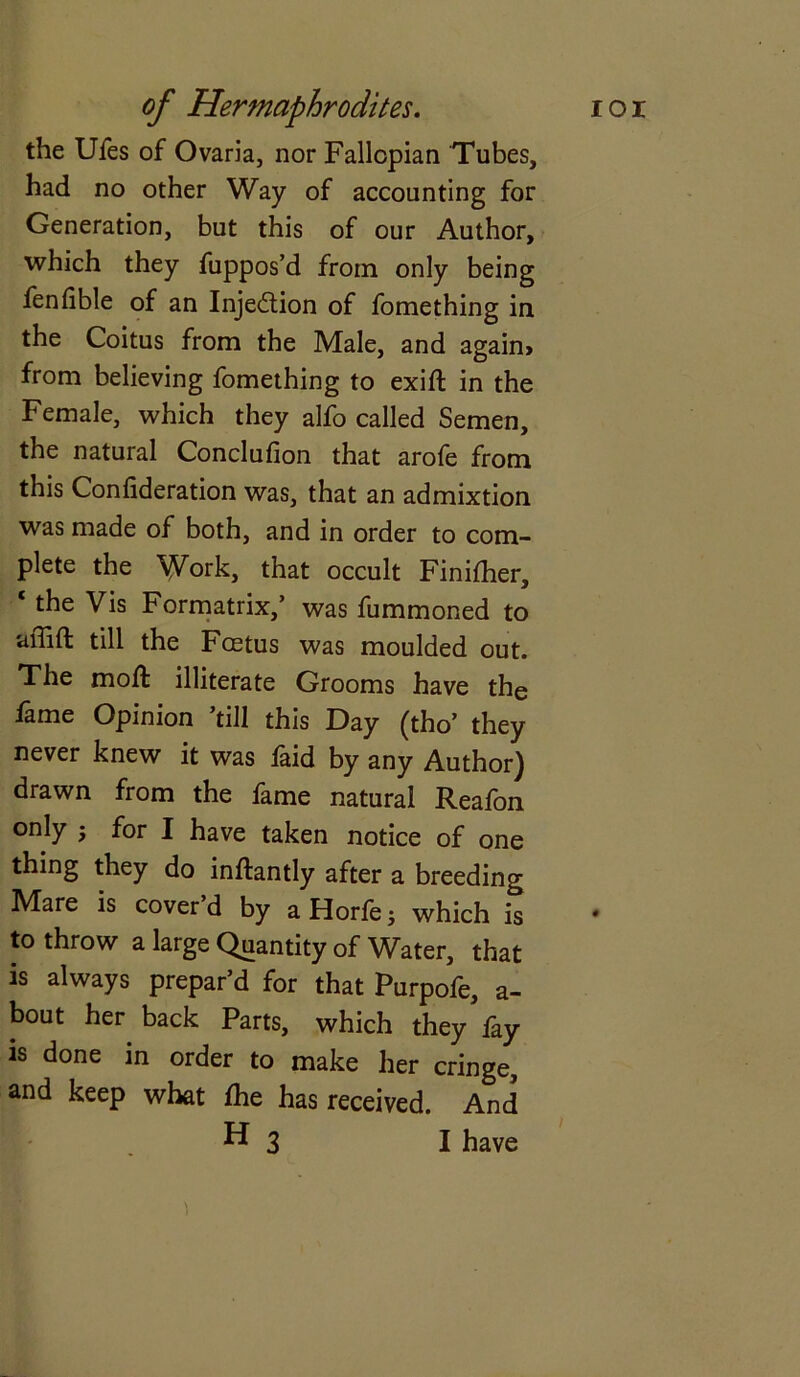 the Ufes of Ovaria, nor Fallopian Tubes, had no other Way of accounting for Generation, but this of our Author, which they fuppos’d from only being fenfible of an Injection of fomething in the Coitus from the Male, and again* from believing fomething to exift in the Female, which they alfo called Semen, the natural Conclufion that arofe from this Confideration was, that an admixtion was made of both, and in order to com- plete the Work, that occult Finilher, ‘ Vis Formatrix,’ was fummoned to affift till the Foetus was moulded out. The mod: illiterate Grooms have the fame Opinion ’till this Day (tho’ they never knew it was laid by any Author) drawn from the fame natural Reafon only 5 for I have taken notice of one thing they do inftantly after a breeding Mare is cover d by a Horfe; which is to throw a large Quantity of Water, that is always prepar’d for that Purpofe, a- bout her back Parts, which they fay is done in order to make her cringe, and keep what fhe has received. And