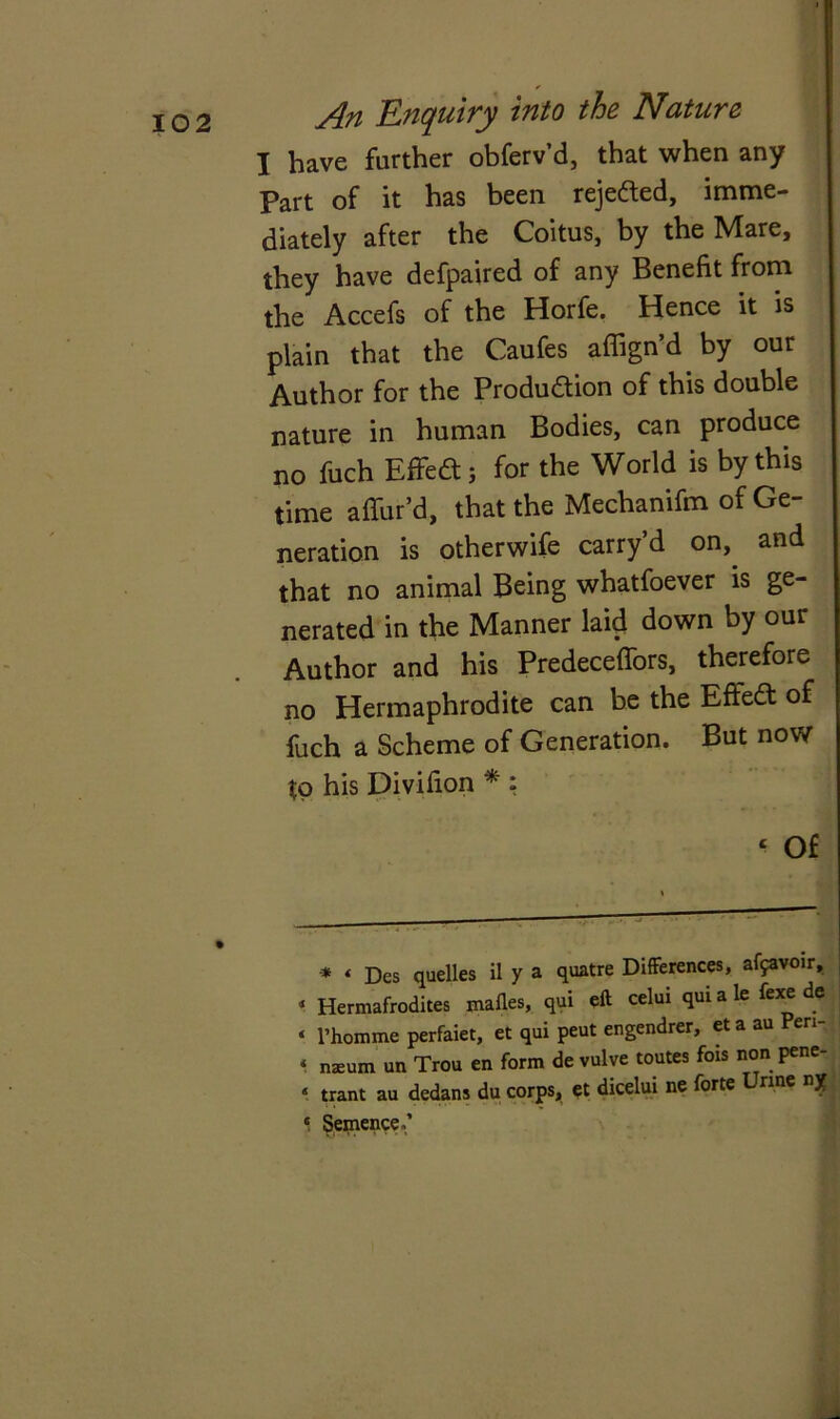 I have further obferv’d, that when any Part of it has been rejeaed, imme- diately after the Coitus, by the Mare, they have defpaired of any Benefit from the Accefs of the Horfe. Hence it is plain that the Caufes affign’d by our Author for the Produaion of this double nature in human Bodies, can produce no fuch Effe<a; for the World is by this time affur’d, that the Mechanifm of Ge- neration is otherwife carry’d on, and that no animal Being whatfoever is ge- nerated in the Manner laid down by our Author and his Predeceffors, therefore no Hermaphrodite can be the Effea of fuch a Scheme of Generation. But now to his Divifion * * ; ‘ Of * ‘ Des quelles il y a quatre Differences, affavoir, 1 Hermafrodites mafles, qui eft celui qui a le fexe de ‘ l’homme perfaiet, et qui peut engendrer, et a au en ‘ njeurn un Trou en form de vulve routes fois non pene- ‘ trant au dedans du corps, et dicelui ne forte Urine ny * Sentence