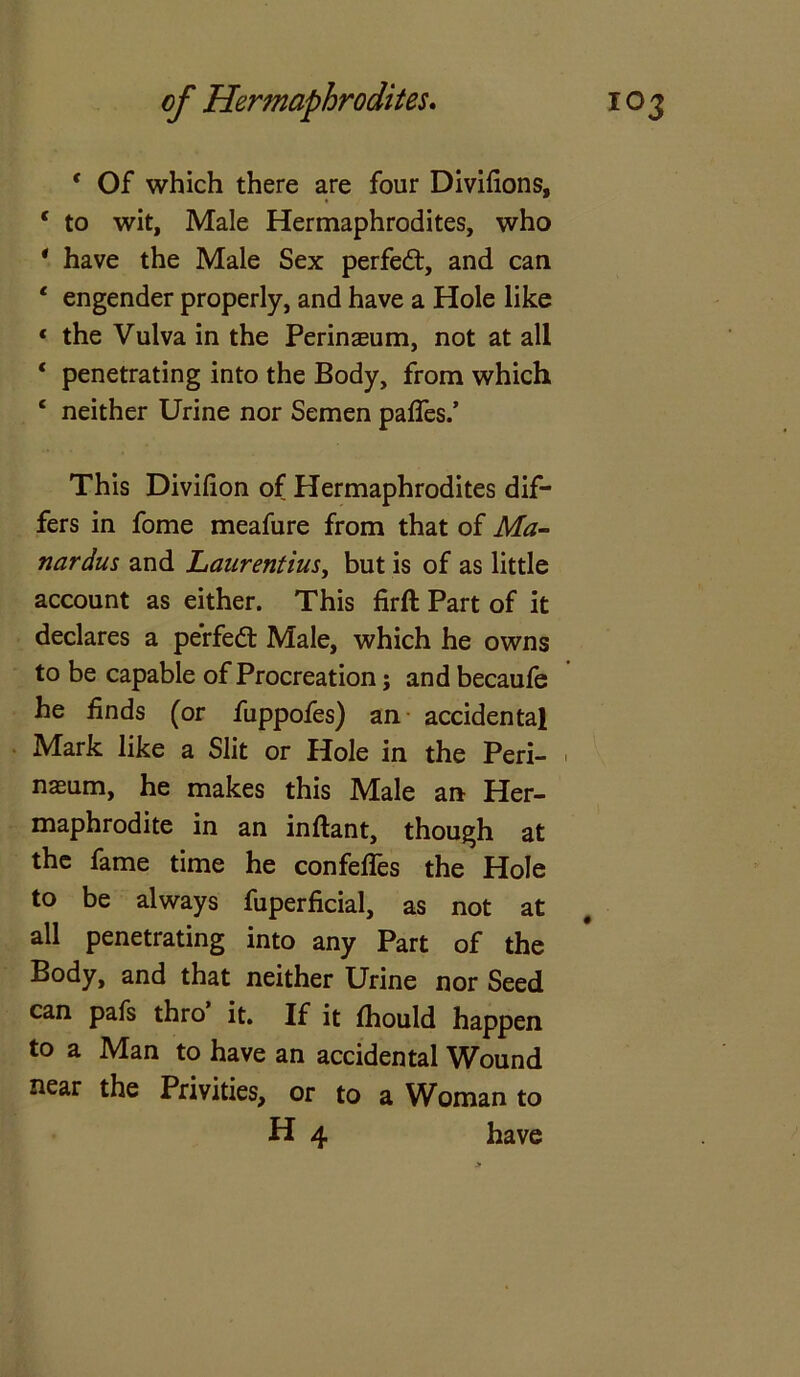 * Of which there are four Divifions, 4 to wit, Male Hermaphrodites, who * have the Male Sex perfedt, and can 4 engender properly, and have a Hole like ‘ the Vulva in the Perinaeum, not at all 4 penetrating into the Body, from which 4 neither Urine nor Semen paffes.’ This Divilion of Hermaphrodites dif- fers in fome meafure from that of Ma- nardus and Laurentius, but is of as little account as either. This firft Part of it declares a perfedt Male, which he owns to be capable of Procreation; and becaufe he finds (or fuppofes) an accidental Mark like a Slit or Hole in the Peri- ■ nasum, he makes this Male an Her- maphrodite in an inflant, though at the fame time he confefles the Hole to be always fuperficial, as not at all penetrating into any Part of the Body, and that neither Urine nor Seed can pafs thro it. If it fhould happen to a Man to have an accidental Wound near the Privities, or to a Woman to