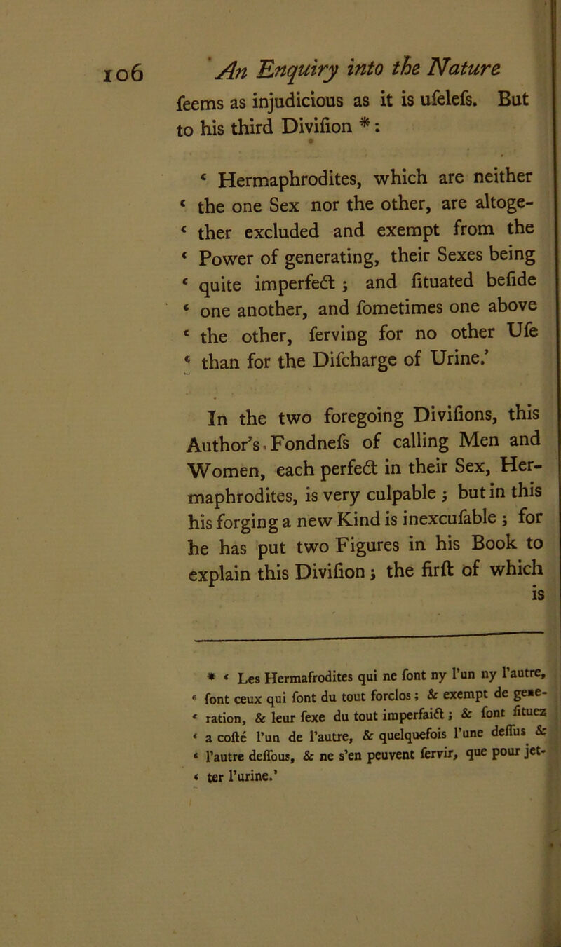 feems as injudicious as it is ufelefs. But to his third Divifion *: o 4 Hermaphrodites, which are neither ‘ the one Sex nor the other, are altoge- £ ther excluded and exempt from the * Power of generating, their Sexes being 4 quite imperfect; and fituated befide 4 one another, and fometimes one above 4 the other, ferving for no other Ufe 4 than for the Difcharge of Urine/ In the two foregoing Divifions, this Author’s.Fondnefs of calling Men and Women, each perfe<3 in their Sex, Her- maphrodites, is very culpable j but in this his forging a new Kind is inexcufable ; for he has put two Figures in his Book to explain this Divifion ; the fir ft of which * « Les Hermafrodites qui nc font ny Pun ny Pautre, * font ceux qui font du tout forclos; & exempt de ge,e* * ration, & leur fexe du tout imperfaift; & font fituez * a cofte Pun de Pautre, & quelquefois Pune deffus & * Pautre deffous, & ne s’en peuvent ferrir, que pour jet- « ter Purine.’