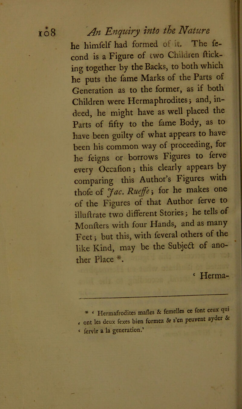 he himfelf had formed of it. The fe- cond is a Figure of two Children flick- ing together by the Backs, to both which he puts the fame Marks of the Parts of Generation as to the former, as if both Children were Hermaphrodites; and, in- deed, he might have as well placed the Parts of fifty to the fame Body, as to have been guilty of what appears to have been his common way of proceeding, for he feigns or borrows Figures to ferve every Occafion j this clearly appears by comparing this Author’s Figures with thofe of Jac. Rueffe; for he makes one of the Figures of that Author ferve to illuftrate two different Stories; he tells of Monfters with four Hands, and as many Feet; but this, with feveral others of the like Kind, may be the Subject of ano- ther Place *. * Herma- * £ Hermafrodites mafles & femelles ce font ceux qui « ont les deux fexes bien formez & s en peuvent ayder & « fervir a la generation.’