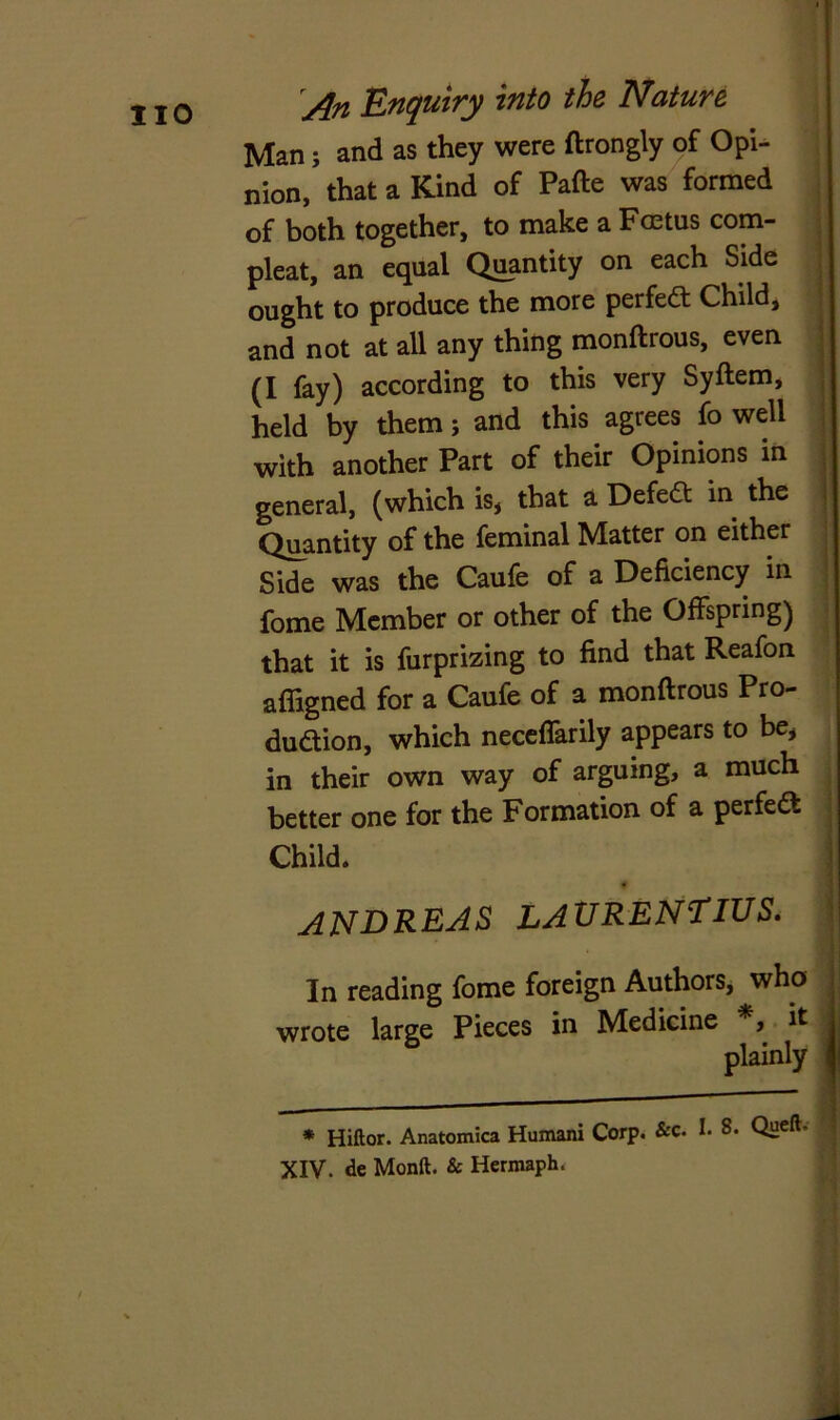 Man; and as they were ftrongly of Opi- nion, that a Kind of Pafte was formed of both together, to make a Foetus com- pleat, an equal Quantity on each Side ought to produce the more perfect Child, and not at all any thing monftrous, even (I fay) according to this very Syftem, held by them; and this agrees fo well with another Part of their Opinions in general, (which is, that a Defeat in the Quantity of the feminal Matter on either Side was the Caufe of a Deficiency in fome Member or other of the Offspring) that it is furprizing to find that Reafon afligned for a Caufe of a monftrous Pro- duction, which neceflarily appears to be, in their own way of arguing, a much better one for the Formation of a perfect Child. ANDREAS LAURENTIUS. In reading fome foreign Authors, who wrote large Pieces in Medicine *, it plainly * Hiftor. Anatomica Humani Corp. &c. !• 8. Queft* XIV. de Monft. & Hermaph.