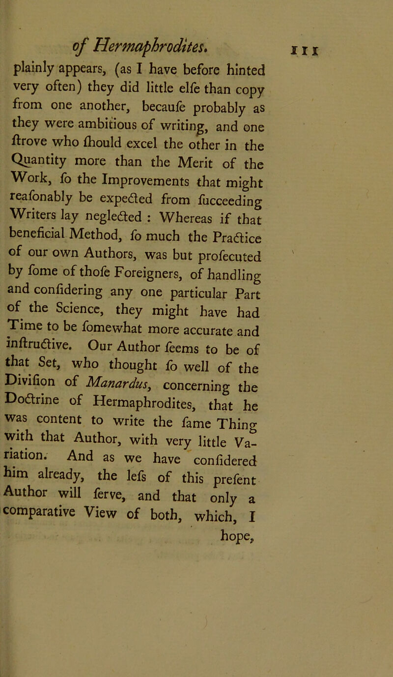 plainly appears, (as I have before hinted very often) they did little elfe than copy from one another, becaule probably as they were ambitious of writing, and one ftrove who fhould excel the other in the Quantity more than the Merit of the Work, fo the Improvements that might reasonably be expeded from fucceeding Writers lay negleded : Whereas if that beneficial Method, fo much the Pradice of our own Authors, was but profecuted by fome of thofe Foreigners, of handling and confidering any one particular Part of the Science, they might have had Time to be fomewhat more accurate and inftrudive. Our Author feems to be of that Set, who thought fo well of the Divifion of Manardus, concerning the Dodrine of Hermaphrodites, that he was content to write the fame Thing with that Author, with very little Va- riation. And as we have confidered him already, the lefs of this prefent Author will ferve, and that only a comparative View of both, which, I hope.