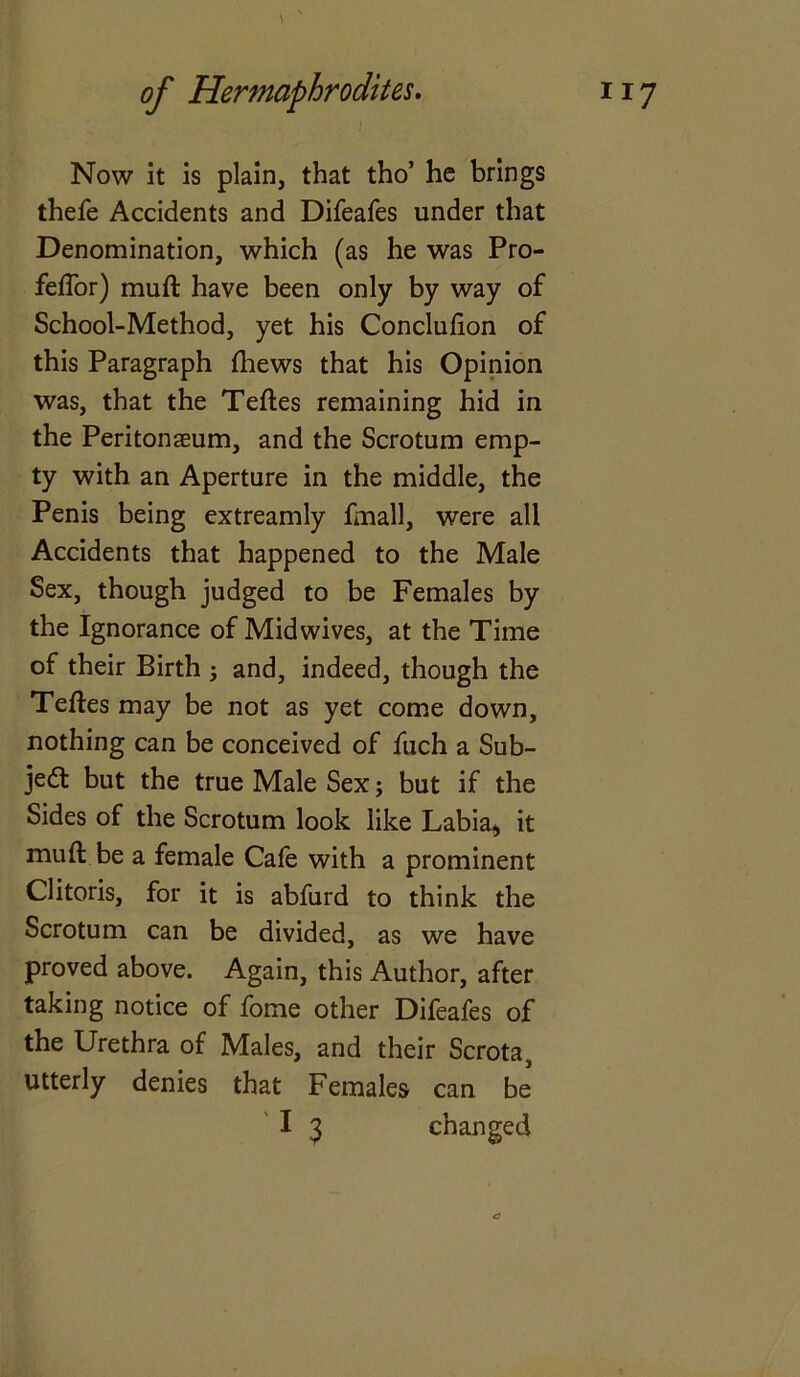 \ of Hermaphrodites. 117 Now it is plain, that tho’ he brings thefe Accidents and Difeafes under that Denomination, which (as he was Pro- feffor) muft have been only by way of School-Method, yet his Conclufion of this Paragraph (hews that his Opinion was, that the Teftes remaining hid in the Peritonaeum, and the Scrotum emp- ty with an Aperture in the middle, the Penis being extreamly finall, were all Accidents that happened to the Male Sex, though judged to be Females by the Ignorance of Mid wives, at the Time of their Birth ; and, indeed, though the Teftes may be not as yet come down, nothing can be conceived of fuch a Sub- ject but the true Male Sex; but if the Sides of the Scrotum look like Labia* it muft be a female Cafe with a prominent Clitoris, for it is abfurd to think the Scrotum can be divided, as we have proved above. Again, this Author, after taking notice of fome other Difeafes of the Urethra of Males, and their Scrota, utterly denies that Females can be