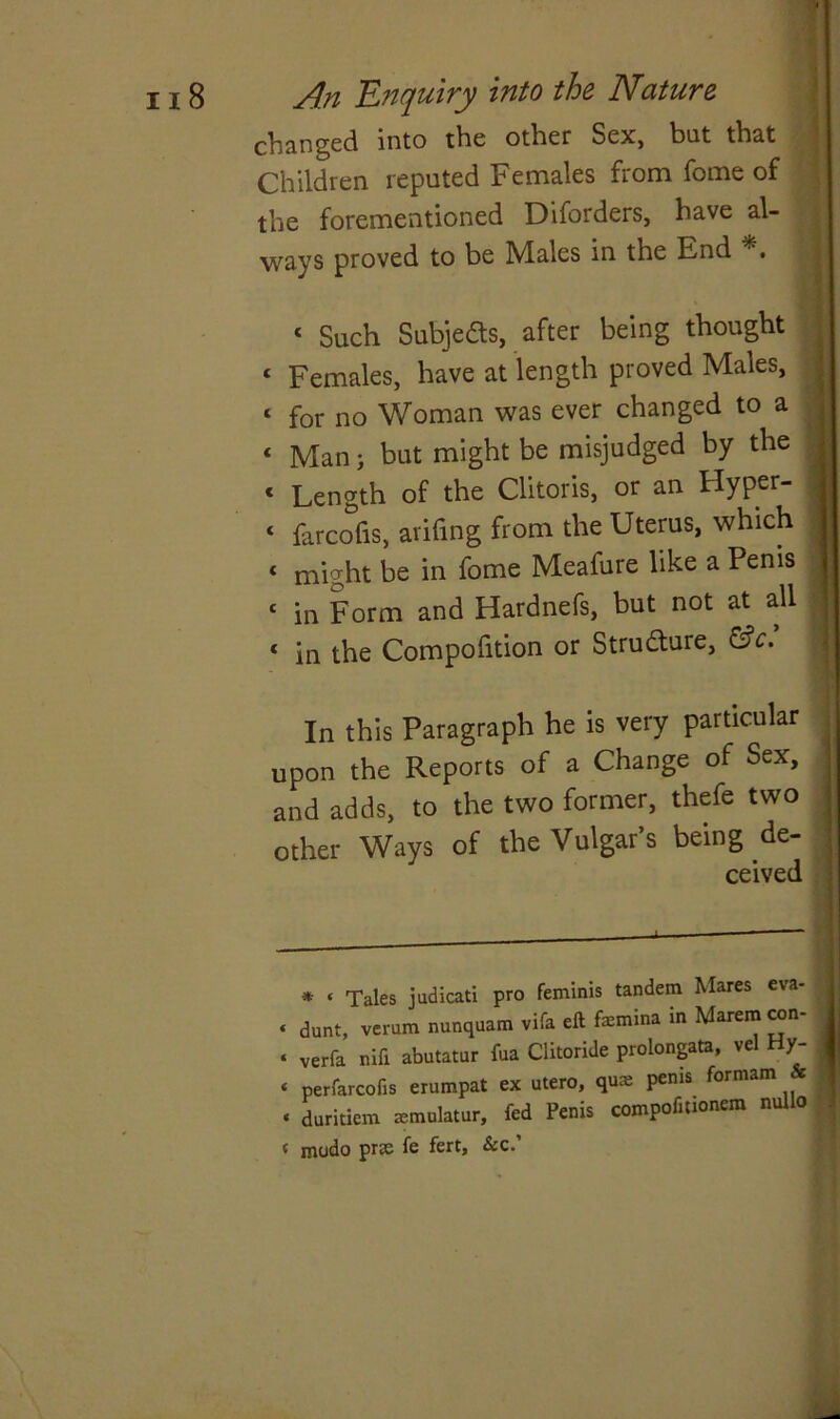 changed into the other Sex, but that Children reputed Females from fome of the forementioned Diforders, have al- ways proved to be Males in the End ‘ Such Subjeds, after being thought ‘ Females, have at length proved Males, ‘ for no Woman was ever changed to a « Man} but might be misjudged by the 1 Length of the Clitoris, or an Flyper- ‘ farcofis, arifing from the Uterus, which * might be in fome Meafure like a Penis ‘ in Form and Hardnefs, but not at all c in the Compofition or Structure, &c. In this Paragraph he is very particular upon the Reports of a Change of Sex, and adds, to the two former, thefe two other Ways of the Vulgar’s being de- ceived * « Tales judicati pro feminis tandem Mares eva- « dunt, verum nunquam vifa eft fsmina in Marem con- « verfa nifi abutatur fua Clitoride prolongata, vel Hy- « perfarcofis erumpat ex utero, qua: penis formam & « duritiem emulator, fed Penis compofmonem nullo < modo prse fe fert, &c.’