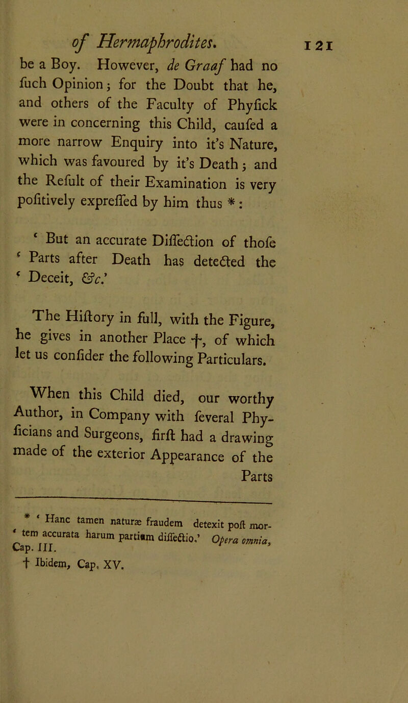 be a Boy. However, de Graaf had no fuch Opinion j for the Doubt that he, and others of the Faculty of Phylick were in concerning this Child, caufed a more narrow Enquiry into it’s Nature, which was favoured by it’s Death; and the Refult of their Examination is very pofitively expreffed by him thus *: c But an accurate Diffe&ion of thofe Parts after Death has detedted the c Deceit, &c.’ The Hiftory in full, with the Figure, he gives in another Place of which let us confider the following Particulars. When this Child died, our worthy Author, in Company with feveral Phy- ficians and Surgeons, firft had a drawing made of the exterior Appearance of the Parts ‘ Hanc tamen nature fraudem detexit port mor- ‘ tem accurata harum parti.m difleftio.’ Opera omnia. Cap.III. •f Ibidem, Cap, XV.