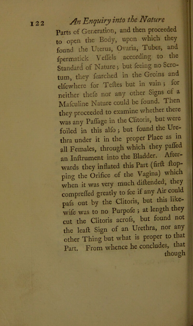 Parts of Generation, and then proceeded to open the Body, upon which they found the Uterus, Oaria, Tubes, and fpermatick Veffels according to the Standard of Nature j but feeing no Scro- tum, they fearched in the Groins and elfewhere for Tefles but in vain ; for neither thefe nor any other Signs of a Mafculine Nature could be found. Then they proceeded to examine whether there was any Paffage in the Clitoris, but were foiled in this alfo j but found the Ure- thra under it in the proper Place as in all Females, through which they palled an Inftrument into the Bladder. After wards they inflated this Part (firft flop- ping the Orifice of the Vagina) which when it was very much diftended, they comprefled greatly to fee if any Air could pafs out by the Clitoris, but this like- wife was to no Purpofe ; at length they cut the Clitoris acrofs, but found not the lead Sign of an Urethra, nor any other Thing but what is proper to that Part. From whence he concludes, that though