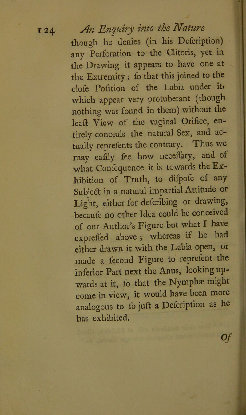 though he denies (in his Defcription) any Perforation to the Clitoris, yet in the Drawing it appears to have one at the Extremity; fo that this joined to the clofe Pofition of the Labia under it* which appear very protuberant (though nothing was found in them) without the lead View of the vaginal Orifice, en- tirely conceals the natural Sex, and ac- tually reprefents the contrary. Thus we may eafily fee how neceflary, and of what Confequence it is towards the Ex- hibition of Truth, to difpofe of any Subject in a natural impartial Attitude or Light, either for defcribing or drawing, becaufe no other Idea could be conceived of our Author’s Figure but what I have expreffed above j whereas if he had either drawn it with the Labia open, or made a fecond Figure to reprefent the inferior Part next the Anus, looking up- wards at it, fo that the Nymphae might come in view, it would have been more analogous to fo juft a Defcription as he has exhibited. Of