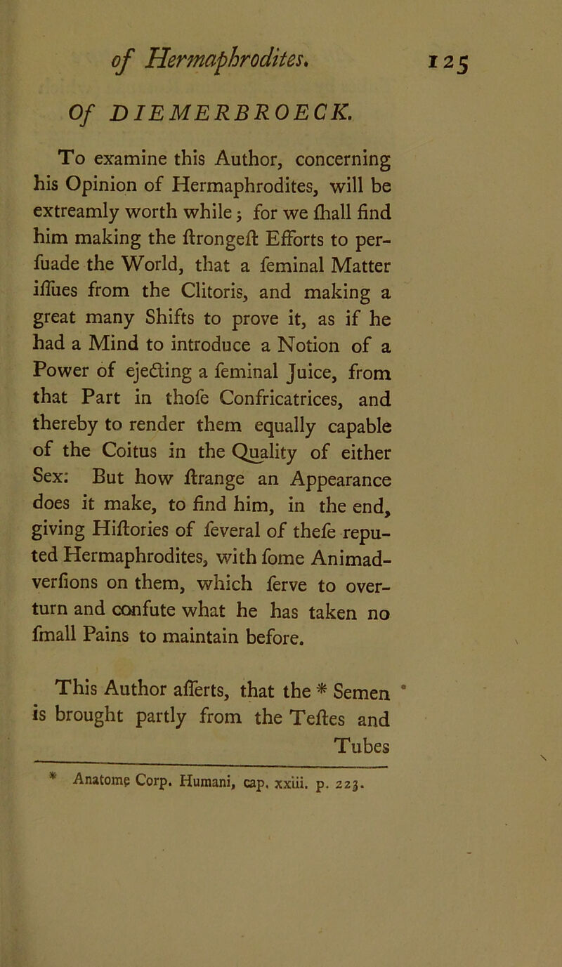 Of DIEMERBROECK. To examine this Author, concerning his Opinion of Hermaphrodites, will be extreamly worth while; for we fhall find him making the ftrongeft Efforts to per- fuade the World, that a feminal Matter iffues from the Clitoris, and making a great many Shifts to prove it, as if he had a Mind to introduce a Notion of a Power of ejeding a feminal Juice, from that Part in thofe Confricatrices, and thereby to render them equally capable of the Coitus in the Quality of either Sex; But how ffrange an Appearance does it make, to find him, in the end, giving Hiftories of feveral of thefe repu- ted Hermaphrodites, with fome Animad- verfions on them, which ferve to over- turn and confute what he has taken no fmall Pains to maintain before. This Author afferts, that the * Semen * is brought partly from the Teftes and Tubes * Anatom? Corp. Humani, cap. xxiii. p. 223.