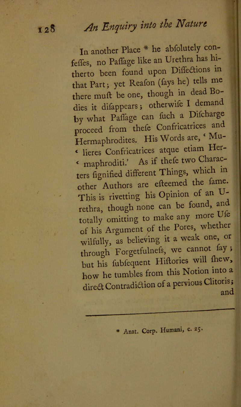 In another Place * he abfolutely con- feffes, no Paffage like an Urethra has hi- therto been found upon Diffeftions in that Part; yet Reafon (fays he) tells me there mull be one, though in dead Bo- dies it difappears; otherwife I demand by what Paffage can fuch a Difcharge proceed from thefe Confricatrices an Hermaphrodites. His Words are, ‘ Mu- < lieres Confricatrices atque etiam Her- < maphroditi.’ As if thefe two Charac- ters fignified different Things, which m other Authors are efteemed the fame. This is rivetting his Opinion of an U- rethra, though none can be found, an totally omitting to make any more e of his Argument of the Pores, whether wilfully, as believing it a weak one or through Forgetfulnefs, we cannot fay j but his fubfequent Hiftories will ftiew, how he tumbles from this Notion into a direft Contradiction of a pervious Clitoris; * Anat. Corp. Humani, c. 25.