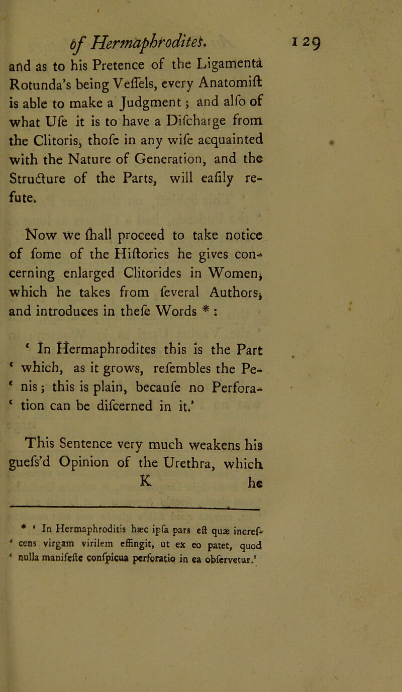 and as to his Pretence of the Ligamenta Rotunda’s being Veffels, every Anatomift is able to make a Judgment; and alfo of what Ufe it is to have a Difcharge from the Clitorisj thofe in any wife acquainted with the Nature of Generation, and the Structure of the Parts, will eafily re- fute. Now we (hall proceed to take notice of fome of the Hiftories he gives con-* cerning enlarged Clitorides in Women* which he takes from feveral Authors* and introduces in thele Words * : c In Hermaphrodites this is the Part 1 which, as it grows, refembles the Pe- * nis j this is plain, becaufe no Perfora- 1 tion can be difcerned in it.’ This Sentence very much weakens his guefs’d Opinion of the Urethra, which K he * ‘ In Hermaphroditis haec ipfa pars eft qua incref* ' cens virgam viriiem effingit, ut ex eo patet, quod 4 nulla manifefte confpicua pcrforatio in ea obfervetur,’