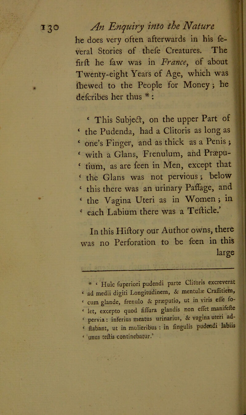 ‘ 130 An Enquiry into the Nature he does very oftea afterwards in his fe- veral Stories of thefe Creatures. The firft he faw was in France, of about Twenty-eight Years of Age, which was (hewed to the People for Money j he defcribes her thus * : c This Subject, on the upper Part of * the Pudenda, had a Clitoris as long as ‘ one’s Finger, and as thick as a Penis j c with a Gians, Frenulum, and Praepu- ‘ tium, as are feen in Men, except that f the Gians was not pervious; below 1 this there was an urinary Paffage, and ‘ the Vagina Uteri as in Women; in * each Labium there was a Tefticle.’ In this Hiftory our Author owns, there was no Perforation to be feen in this large * ‘ Huic fuperiori pudendi parte Clitoris excreverat ‘ ad medii digiti Longitudinem, & mentulse Craffitiem, « cum glande, frenulo & prasputio, ut in viris effe fo- « let, excepto quod fiffura glandis non eflet manifefte c pervia: inferius meatus urinarius, & vagina uteri ad- . * ftabant, ut in mulieribus : in fingulis pudendi labiis « unus teftis continebatur.’