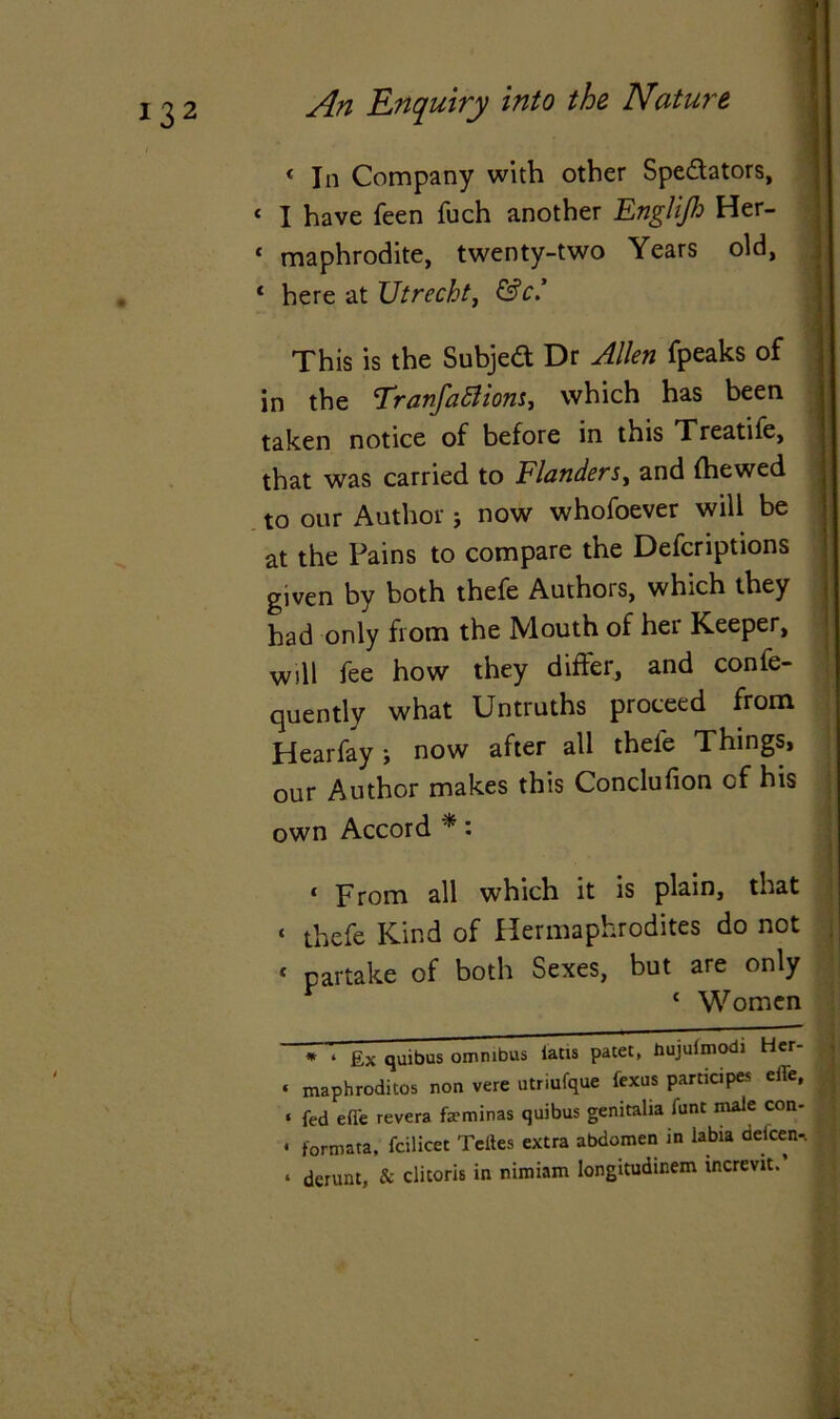 « In Company with other Spe&ators, « I have feen fuch another Englijh Her- * maphrodite, twenty-two Years old, j c here at Utrecht, &c.’ This is the Subjeft Dr Allen fpeaks of in the Tranfattiom, which has been taken notice of before in this Treatife, that was carried to Flanders, and {hewed to our Author j now whofoever will be at the Fains to compare the Defcriptions given by both thefe Authors, which they had only from the Mouth of her Keeper, will fee how they differ, and confe- quently what Untruths proceed from Hearfay > now after all theie Things, our Author makes this Conclufion of his own Accord *: * From all w’hich it is plain, that c thefe Kind of Hermaphrodites do not * partake of both Sexes, but are only 1 Women * ‘ Ex quibus omnibus iatis patet, hujulmodi Her- ‘ maphroditos non vere utriufque fexus participes effe, « fed effe revera fa?minas quibus genitalia font male con- * formats, fcilicet Teites extra abdomen in labia delcen-. * dcrunt, & clitoris in nimiam longitudinem increvit.