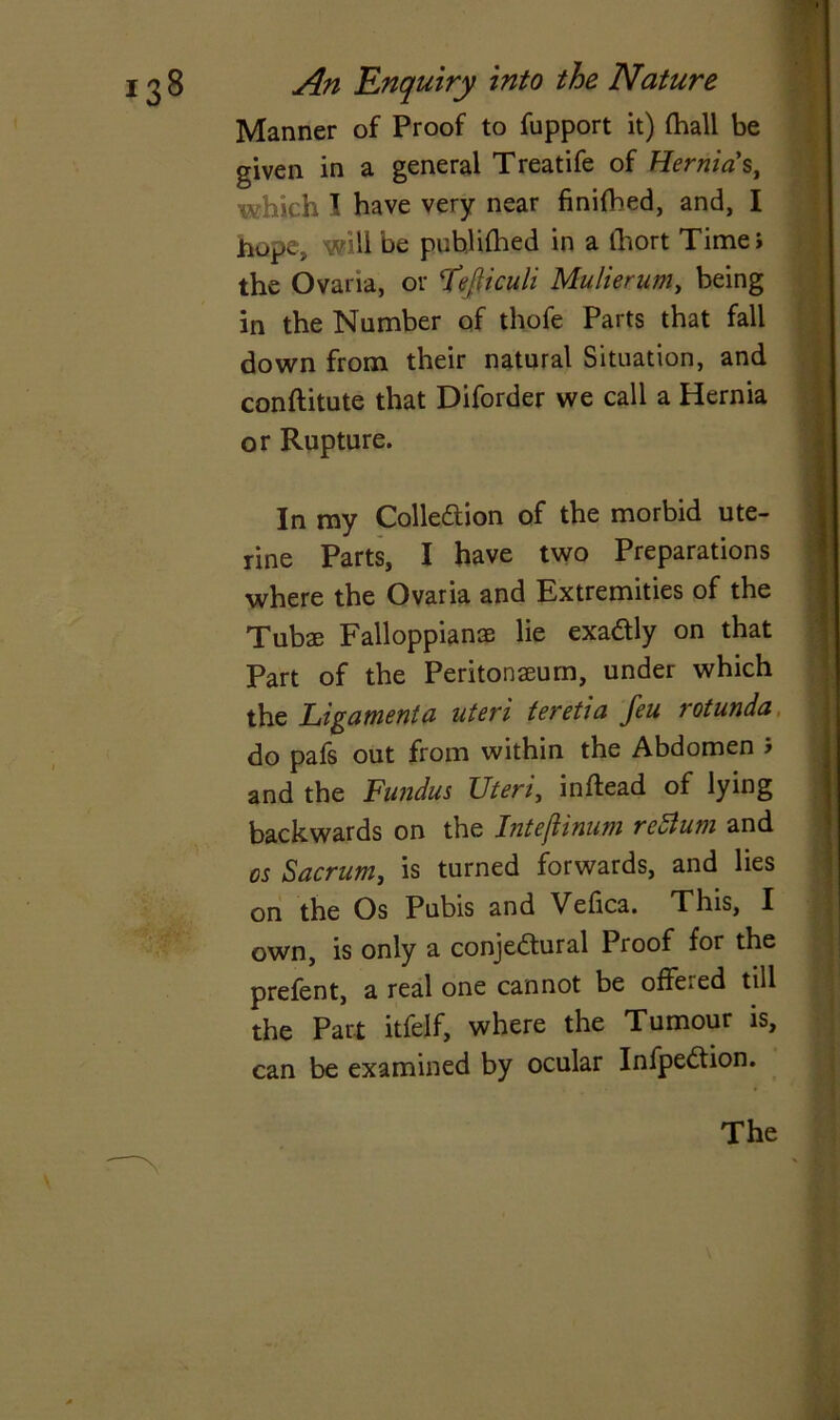 Manner of Proof to fupport it) (hall be given in a general Treatife of Hernias, which I have very near finished, and, I hope, will be publifhed in a ihort Time* the Ovaria, or Cfefltcuh Mulierum, being in the Number of thofe Parts that fall down from their natural Situation, and conftitute that Diforder we call a Hernia or Rupture. In my Collection of the morbid ute- rine Parts, I have two Preparations where the Ovaria and Extremities of the Tubae FalloppianaB lie exactly on that Part of the Peritonaeum, under which the Ligament a uteri teretia feu rotunda do pafs out from within the Abdomen 5 and the Fundus Uteri, inflead of lying backwards on the IntejUnum return and os Sacrum, is turned forwards, and lies on the Os Pubis and Vefica. This, I own, is only a conjectural Proof for the prefent, a real one cannot be offeied till the Part itfelf, where the Tumour is, can be examined by ocular InfpeCtion. The