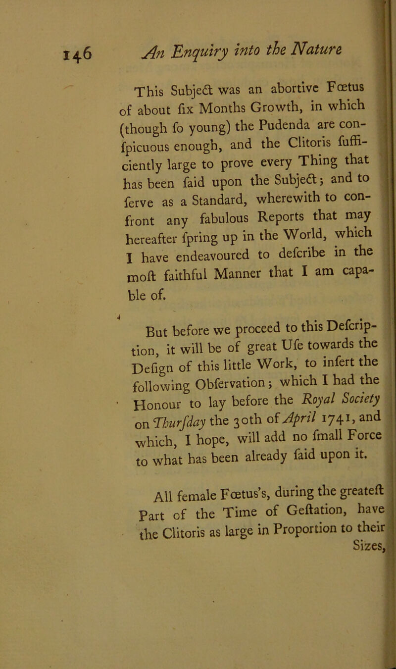 This Subjed was an abortive Fcetus of about fix Months Growth, in which (though fo young) the Pudenda are con- fpicuous enough, and the Clitoris fuffi- ciently large to prove every Thing that has been faid upon the Subjed ; and to ferve as a Standard, wherewith to con- front any fabulous Reports that may hereafter fpring up in the World, which I have endeavoured to defcribe in the moft faithful Manner that I am capa- ble of. But before we proceed to this Defcrip- tion, it will be of great Ufe towards the Defign of this little Work, to infert the following Obfervation; which I had the • Honour °to lay before the Royal Society on Thurfday the 30 th of April 1741, and which, I hope, will add no fmall Force to what has been already faid upon it. All female Foetus’s, during the greateft Part of the Time of Geftation, have the Clitoris as large in Proportion to their Sizes,
