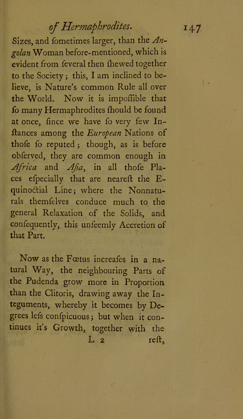 Sizes, and fometimes larger, than the An- golan Woman before-mentioned, which is evident from feveral then (hewed together to the Society; this, I am inclined to be- lieve, is Nature’s common Rule all over the World. Now it is impoffible that fo many Hermaphrodites (hould be found at once, (ince we have fo very few In- dances among the European Nations of thofe fo reputed ; though, as is before obferved, they are common enough in Africa and Afa, in all thofe Pla- ces efpecially that are neared the E- quino&ial Line 3 where the Nonnatu- rals themfelves conduce much to the general Relaxation of the Solids, and confequently, this unfeemly Accretion of that Part. Now as the Foetus increafes in a na- tural Way, the neighbouring Parts of the Pudenda grow more in Proportion than the Clitoris, drawing away the In- teguments, whereby it becomes by De- grees lefs confpicuous j but when it con- tinues it’s Growth, together with the L 2 red.