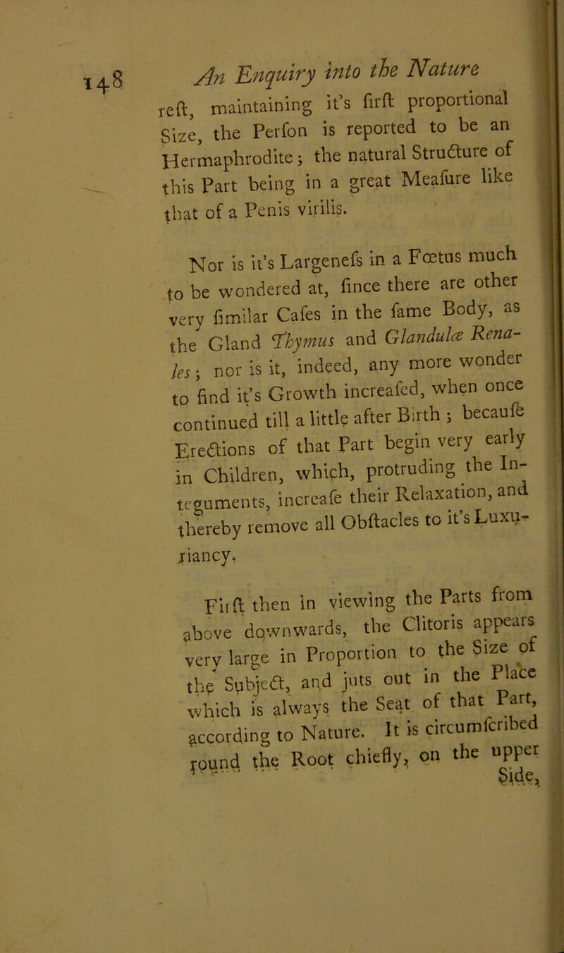 reft, maintaining it’s firft proportional j Size, the Perfon is reported to be an Hermaphrodite; the natural Strudure of this Part being in a great Meafure like j that of a Penis virilis. j Nor is it’s Largenefs in a Foetus much to be wondered at, fince there are other very ftmilar Cafes in the fame Body, as the Gland ‘Thymus and Glandule Rena- 'les; nor is it, indeed, any more wonder to find it’s Growth increafed, when once continued till a little after Bath 5 becaufe Eredions of that Part begin very early in Children, which, protruding the In- teguments, increafe their Relaxation, an thereby remove all Obftacles to it’sLuxu- jriancy, Fiift then in viewing the Parts from above downwards, the Clitoris appears very large in Proportion to the Size of the Subjefl, and juts out in the Place which is always the Seat of that Part according to Nature. It is circumfcnbed rlv Knot chiefly, on the upper