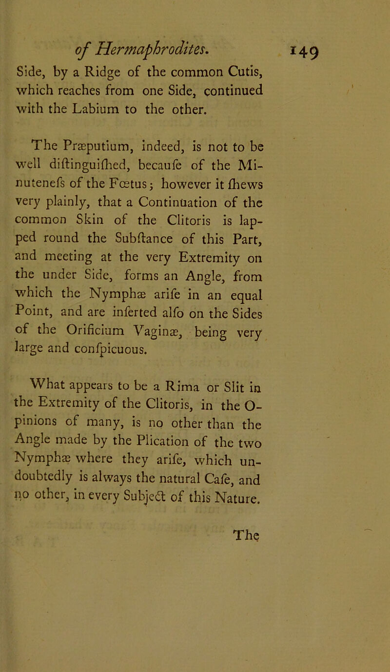 Side, by a Ridge of the common Cutis, which reaches from one Side, continued with the Labium to the other. The Praeputium, indeed, is not to be well diftinguifhed, becaufe of the Mi- nutenefs of the Fcetus; however it fhews very plainly, that a Continuation of the common Skin of the Clitoris is lap- ped round the Subfiance of this Part, and meeting at the very Extremity on the under Side, forms an Angle, from which the Nymphae arife in an equal Point, and are inferted alfo on the Sides of the Orificium Vaginae, being very large and confpicuous. What appears to be a Rima or Slit in the Extremity of the Clitoris, in the O- pinions of many, is no other than the Angle made by the Plication of the two Nymphae where they arife, which un- doubtedly is always the natural Cafe, and no other, in every Subject of this Nature. The