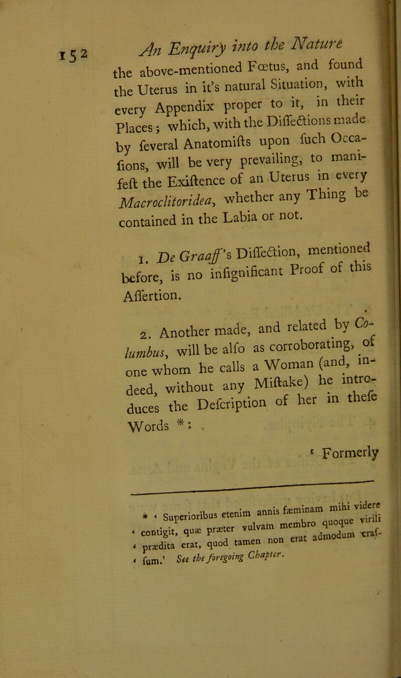 the above-mentioned Fcetus, and found J the Uterus in it’s natural Situation, with every Appendix proper to it, in their Places; which, with the Diffe&ions made by feveral Anatomifts upon fuch Occa- frons, will be very prevailing, to mam- feft the Exiftence of an Uterus in every Macroclitoridea, whether any Thing be j contained in the Labia or not. 1 i De Graafs Dil&aion, mentioned before is no fnfignificant Proof of this J Affertion. 2. Another made, and related by Co- lumbus, will be alfo as corroborating, ot one whom he calls a Woman (and, in- deed, without any Miftake) he intro- the Defcription of her in thefe Words *: - Formerly * « Superioribus etenim annis feminam mihl contigit! qu, £ praedita crat, quod tamen non erat aon fum.’ See the foregoing Chapter.