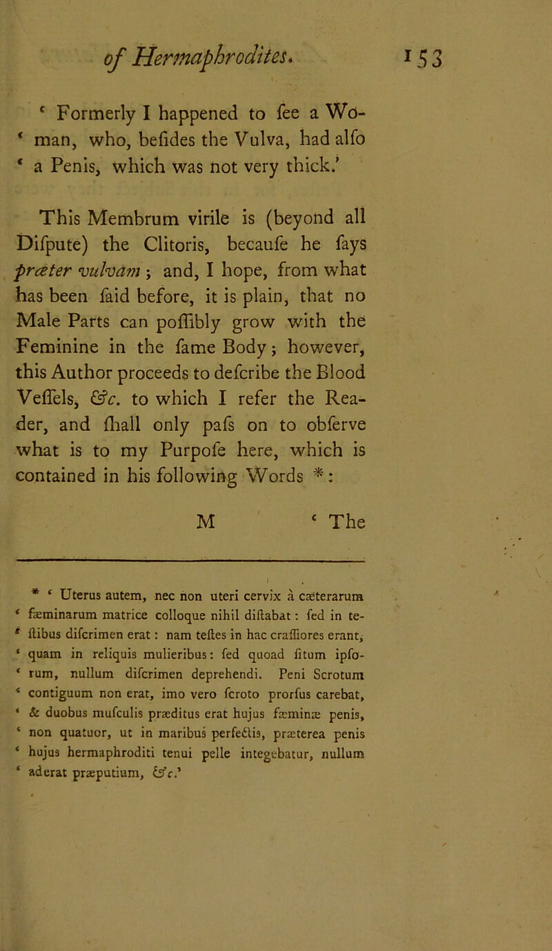 c Formerly I happened to fee a Wo- ‘ man, who, befides the Vulva, had alfo * a Penis, which was not very thick/ This Membrum virile is (beyond all Difpute) the Clitoris, becaufe he fays prater viihani; and, I hope, from what has been faid before, it is plain, that no Male Parts can poflibly grow with the Feminine in the fame Body; however, this Author proceeds to defcribe the Blood Veffels, &c. to which I refer the Rea- der, and {hall only pafs on to obferve what is to my Purpofe here, which is contained in his following Words * *: M c The * ‘ Uterus autem, nec non uteri cervix a casterarum ‘ faeminarum matrice colloque nihil diftabat: led in te- * ilibus difcrimen erat: nam teftes in hac craffiores erant, * quam in reliquis mulieribus: fed quoad fitum ipfo- * rum, nullum difcrimen deprehendi. Peni Scrotum * contiguum non erat, imo vero fcroto prorfus carebat, * & duobus mufculis prasditus erat hujus femina; penis, ‘ non quatuor, ut in maribus perfedtis, prasterea penis * hujus hermaphroditi tenui pelle integebatur, nullum ‘ aderat praputium, Is'c?