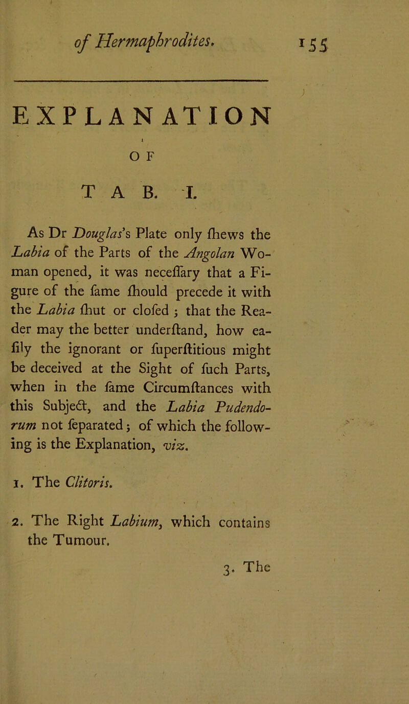 EXPLANATION 4 O F TAB. I. As Dr Douglas's Plate only fhews the Labia of the Parts of the Angolan Wo- man opened, it was neceflary that a Fi- gure of the fame fhould precede it with the Labia lhut or clofed j that the Rea- der may the better underftand, how ea- fily the ignorant or fuperftitious might be deceived at the Sight of fuch Parts, when in the fame Circumftances with this Subject, and the Labia Pudendo- rum not feparated j of which the follow- ing is the Explanation, viz. 1. The Clitoris. 2. The Right Labium, which contains the Tumour. 3. The