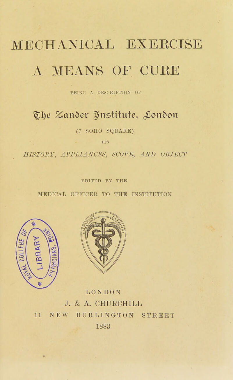 GOLLEGf MECHANICAL EXERCISE A MEANS OF CURE BEING- A DESCRIPTION OE Zanbcr gnsfihttc, cSon6ou (7 SOHO SQUAEE) ITS HISTOBY, APFLIANCES, SCOPE, AND OBJECT EDITED BY THE MEDICAL OFFICEE TO THE INSTITUTION LONDON J. & A. CHURCHILL 11 NEW BURLINGTON STREET 1883