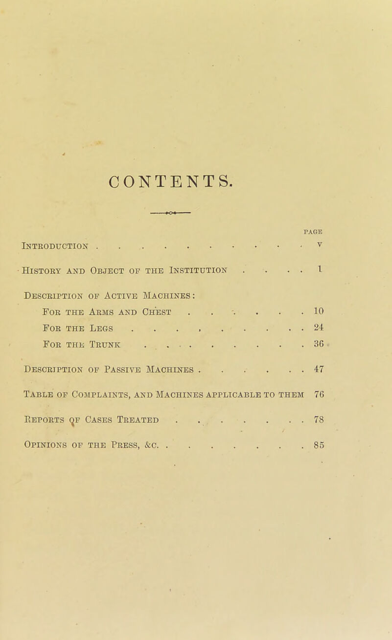 CONTENTS. PAGE Introduction History and Object of the Institution . . . . I Description op Active Machines: For the Arms and Chest . . . . . .10 For the Legs . . . 24 For the Trunk 36 Description op Passive Machines 47 Table of Complaints, and Machines applicable to them 76 Eeports (^p Cases Treated . 78 Opinions op the Press, &c 86