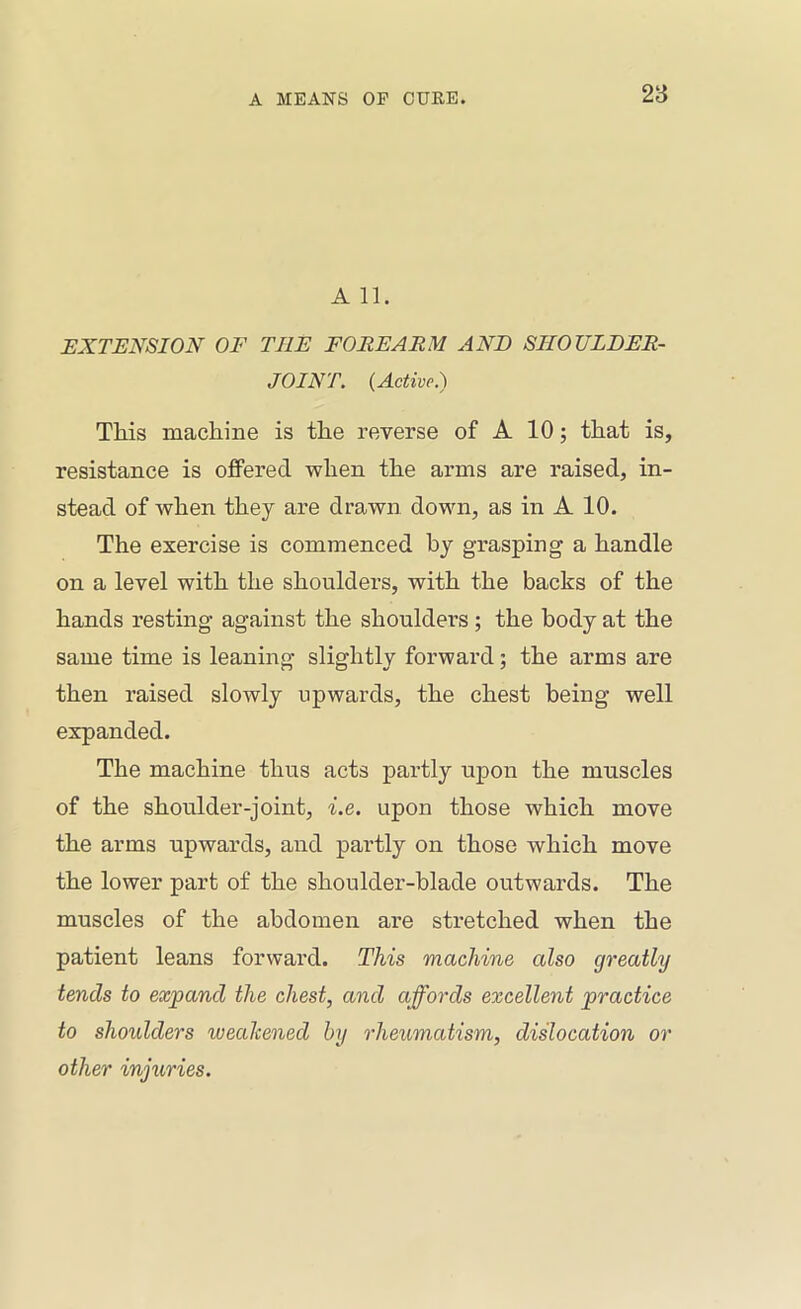 28 A 11. HXTJENSION OF THE FOREARM AND SHOULDER- JOINT. {Active.) This machine is the reverse of A 10; that is, resistance is offered when the arms are raised, in- stead of when they are drawn down, as in A 10. The exercise is commenced by grasping a handle on a level with the shoulders, with the backs of the hands resting against the shoulders; the body at the same time is leaning slightly forward; the arms are then raised slowly upwards, the chest being well expanded. The machine thus acts partly upon the muscles of the shoulder-joint, i.e. upon those which move the arms upwards, and partly on those which move the lower part of the shoulder-blade outwards. The muscles of the abdomen ai’e stretched when the patient leans forward. This machine also greatly tends to expand the chest, and affords excellent practice to shoulders weakened by rheumatism, dislocation or other injuries.
