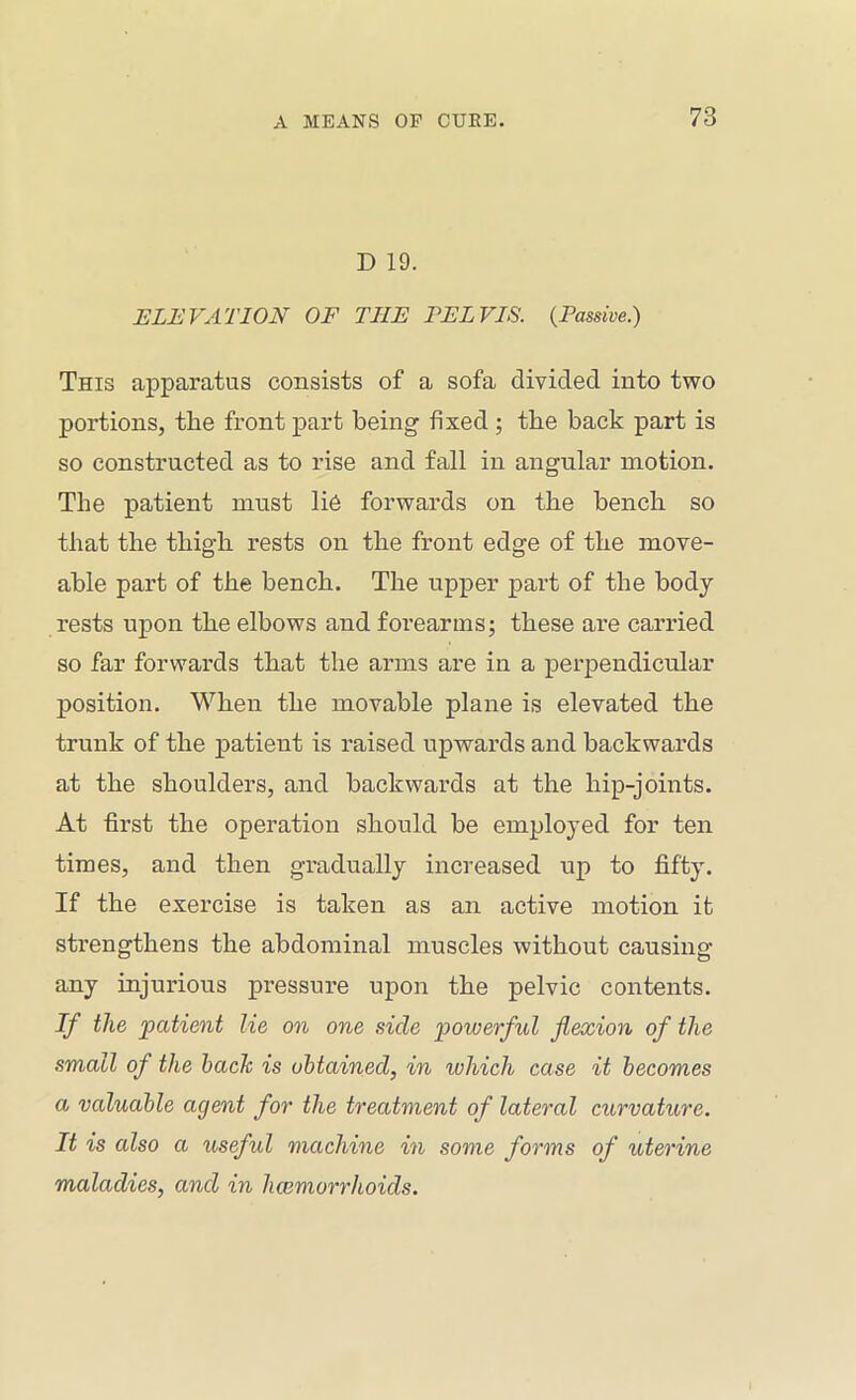 D 19. ELEVATION OF THE PELVIS. {Passive.) This apparatus consists of a sofa divided into two portions, the front part being fixed; the back part is so constructed as to rise and fall in angular motion. The patient must li6 forwards on the bench so that the thigh rests on the front edge of the move- able part of the bench. The upper part of the body rests upon the elbows and forearms; these are carried so far forwards that the arms are in a perpendicular position. When the movable plane is elevated the trunk of the patient is raised upwards and backwards at the shoulders, and backwards at the hip-joints. At first the operation should be employed for ten times, and then gradually increased up to fifty. If the exercise is taken as an active motion it strengthens the abdominal muscles without causing any injurious pressure upon the pelvic contents. If the patient lie on one side powerful flexion of the small of the hack is obtained, in which case it becomes a valuable agent for the treatment of lateral curvature. It is also a useful machine in some forms of uterine maladies, and in hcemorrhoids.