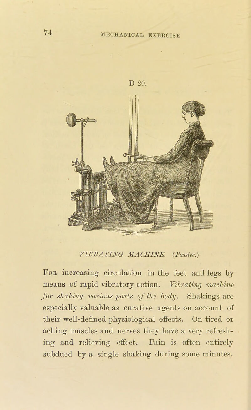 D 20. VIS RATING MACHINE. {Passive.) Foe increasing circulation in the feet and legs by means of rapid vibratory action. Vibrating machine, for shaking various parts of the body. Shakings are especially valuable as curative agents on account of their well-defined physiological effects. On tired or aching muscles and nerves they have a very refresh- ing and relieving effect. Pain is often entirely subdued by a single shaking during some minutes.