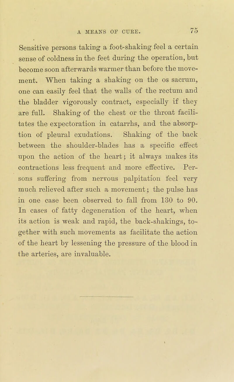 Sensitive persons taking a foot-shaking feel a certain sense of coldness in the feet during the operation, but become soon afterwards wanner than before the move- ment. When taking a shaking on the os sacrum, one can easily feel that the walls of the rectum and the bladder vigorously contract, especially if they are full. Shaking of the chest or the throat facili- tates the expectoration in catarrhs, and the absorp- tion of pleural exudations. Shaking of the back between the shoulder-blades has a specific effect upon the action of the heart; it always makes its contractions less frequent and more effective. Per- sons suffering from nervous palpitation feel very much relieved after such a movement; the pulse has in one case been observed to fall from 130 to 90. In cases of fatty degeneration of the heart, when its action is weak and rapid, the back-shakings, to- gether with such movements as facilitate the action of the heart by lessening the pressure of the blood in the arteries, are invaluable.