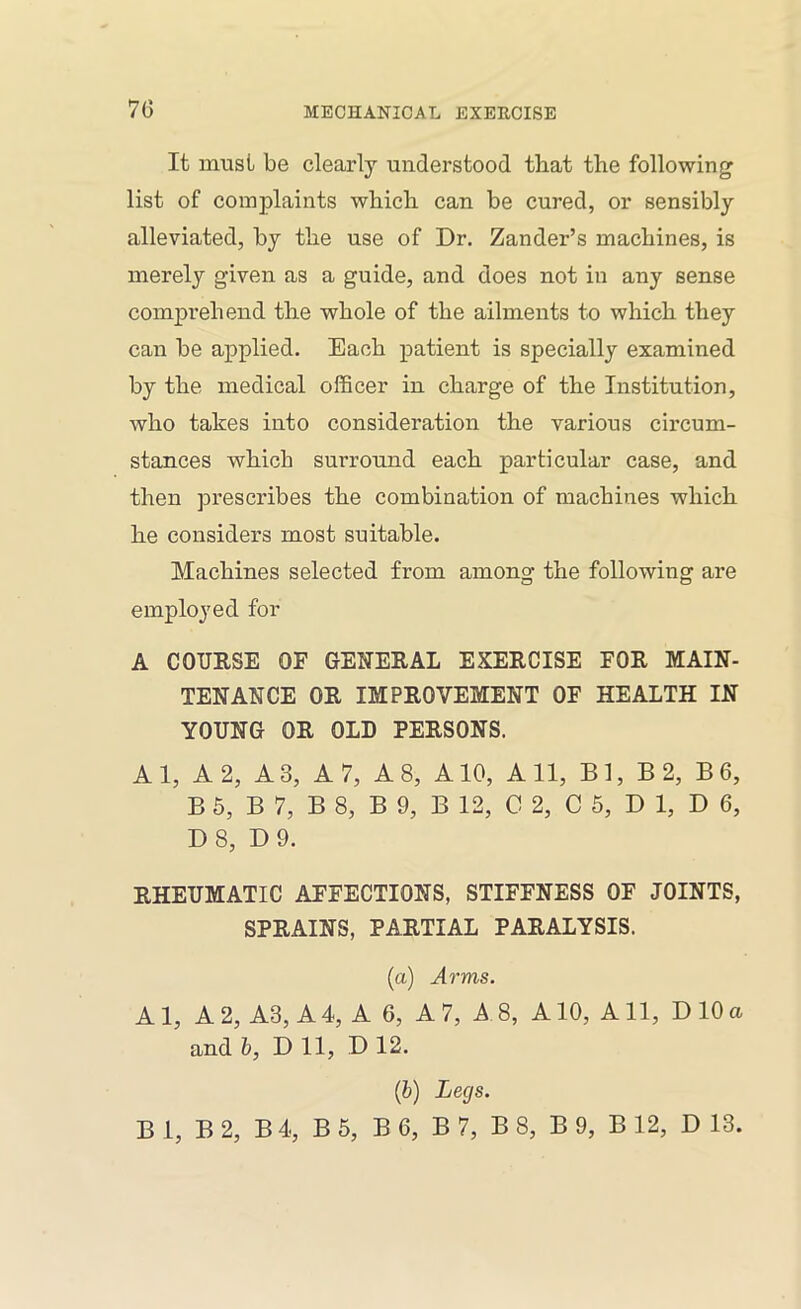 7(5 It must be clearly understood that the following list of complaints which can be cured, or sensibly alleviated, by the use of Dr. Zander’s machines, is merely given as a guide, and does not in any sense comprehend the whole of the ailments to which they can be applied. Each patient is specially examined by the medical officer in charge of the Institution, who takes into consideration the various circum- stances which surround each particular case, and then prescribes the combination of machines which he considers most suitable. Machines selected from among the following are employed for A COURSE OF GENERAL EXERCISE FOR MAIN- TENANCE OR IMPROVEMENT OF HEALTH IN YOUNG OR OLD PERSONS. Al, A 2, A3, A 7, A 8, A10, All, Bl, B 2, B6, B 6, B 7, B 8, B 9, B 12, C 2, C 5, D 1, D 6, D8, D9. RHEUMATIC AFFECTIONS, STIFFNESS OF JOINTS, SPRAINS, PARTIAL PARALYSIS. (a) Arms. A1, A 2, A3, A 4, A 6, A 7, A 8, A10, A11, D 10 a and h, Dll, D 12. {h) Legs.
