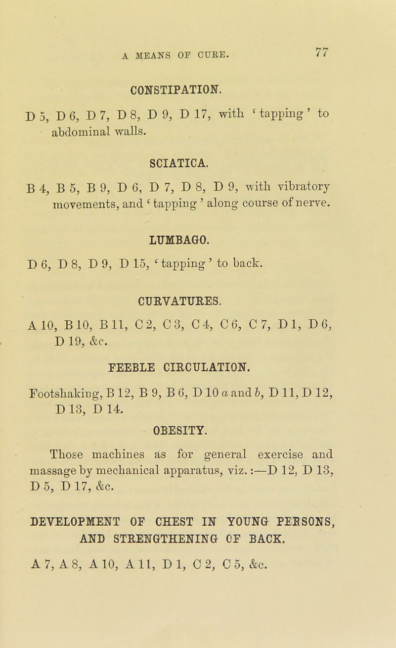 CONSTIPATION. D 5, D 6, D 7, D 8, D 9, D 17, with ‘ tapping ’ to abdominal walls. SCIATICA. B 4, B 5, B 9, D 6, D 7, D 8, D 9, with vibratory movements, and ‘ tapping ’ along course of nerve. LUMBAGO. D 6, D 8, D 9, D 15, ‘ tapping ’ to back. CURVATURES. A 10, BIO, Bll, C2, C3, C4, C6, C7, Dl, D6, D 19, &c. EEEBLE CIRCULATION. Footshaking, B 12, B 9, B 6, D 10 a and 6, D 11, D 12, D 13, D 14. OBESITY. Those machines as for general exercise and massage by mechanical apparatus, viz.:—D 12, D 13, D 5, D 17, &c. DEVELOPMENT OF CHEST IN YOUNG PEE SONS, AND STRENGTHENING OF BACK. A 7, A 8, A 10, A 11, D 1, C 2, C 5, &c.