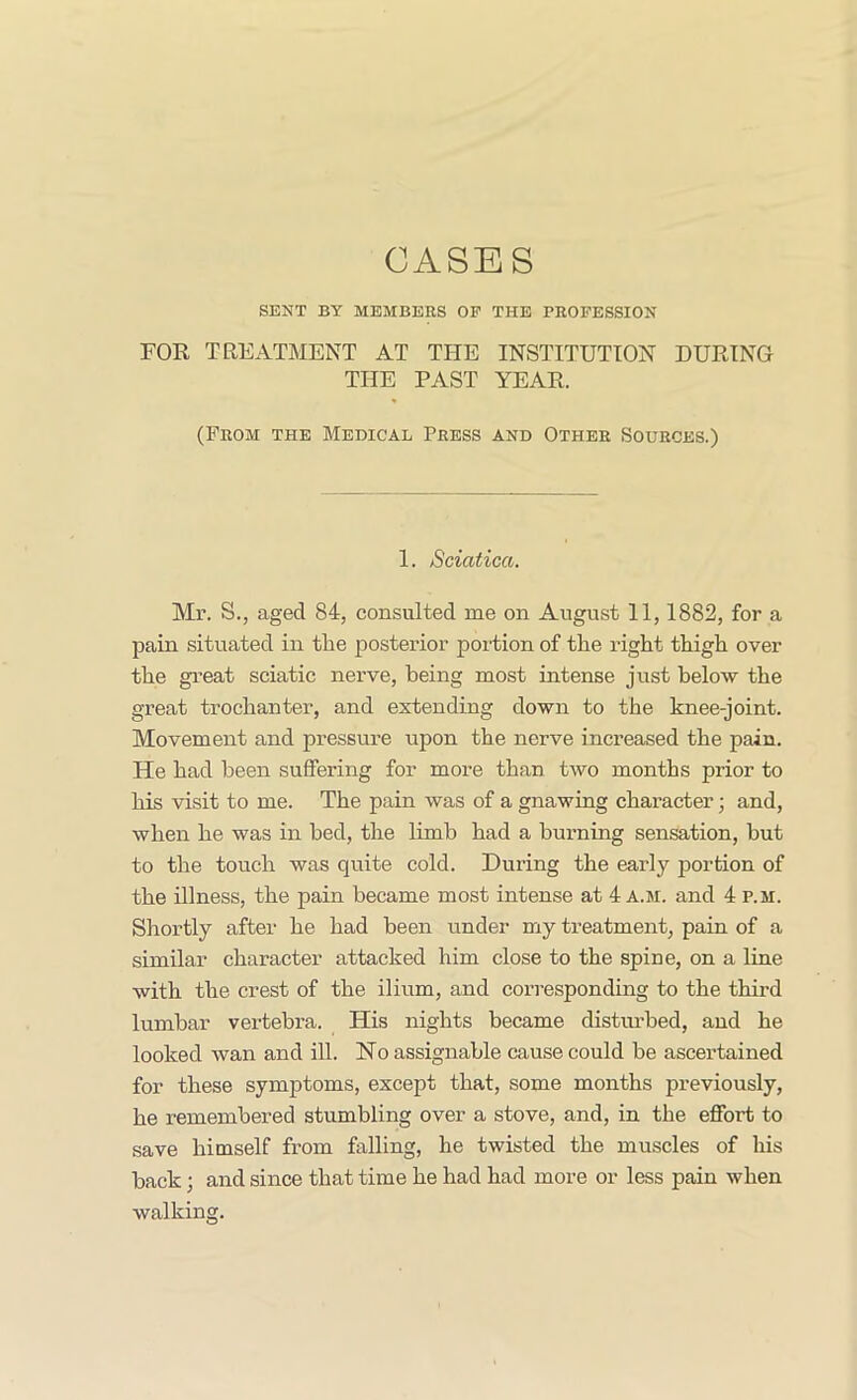 CASES SENT BY MEMBERS OP THE PROFESSION FOR TREATMENT AT THE INSTITUTION DURING THE PAST YEAR. (From the Medical Press and Other Sources.) 1. Sciatica. Mr. S., aged 84, consulted me on August II, 1882, for a pain situated in the posterior portion of the right thigh over the great sciatic nerve, being most intense just below the great trochanter, and extending down to the knee-joint. Movement and pressure upon the nerve increased the pain. He had been suffering for more than Uvo months prior to his visit to me. The pain was of a gnawing character; and, when he was in bed, the limb had a burning sensation, but to the touch was quite cold. During the early portion of the illness, the pain became most intense at 4 a.m. and 4 p.m. Shortly after he had been under my treatment, pain of a similar character attacked him close to the spine, on a line with the crest of the ilium, and corresponding to the third lumbar vertebra. His nights became distm-bed, and he looked wan and ill. Ho assignable cause could be ascertained for these symptoms, except that, some months previously, he remembered stumbling over a stove, and, in the effort to save himself from falling, he twisted the muscles of his back; and since that time he had had more or less pain when walking.