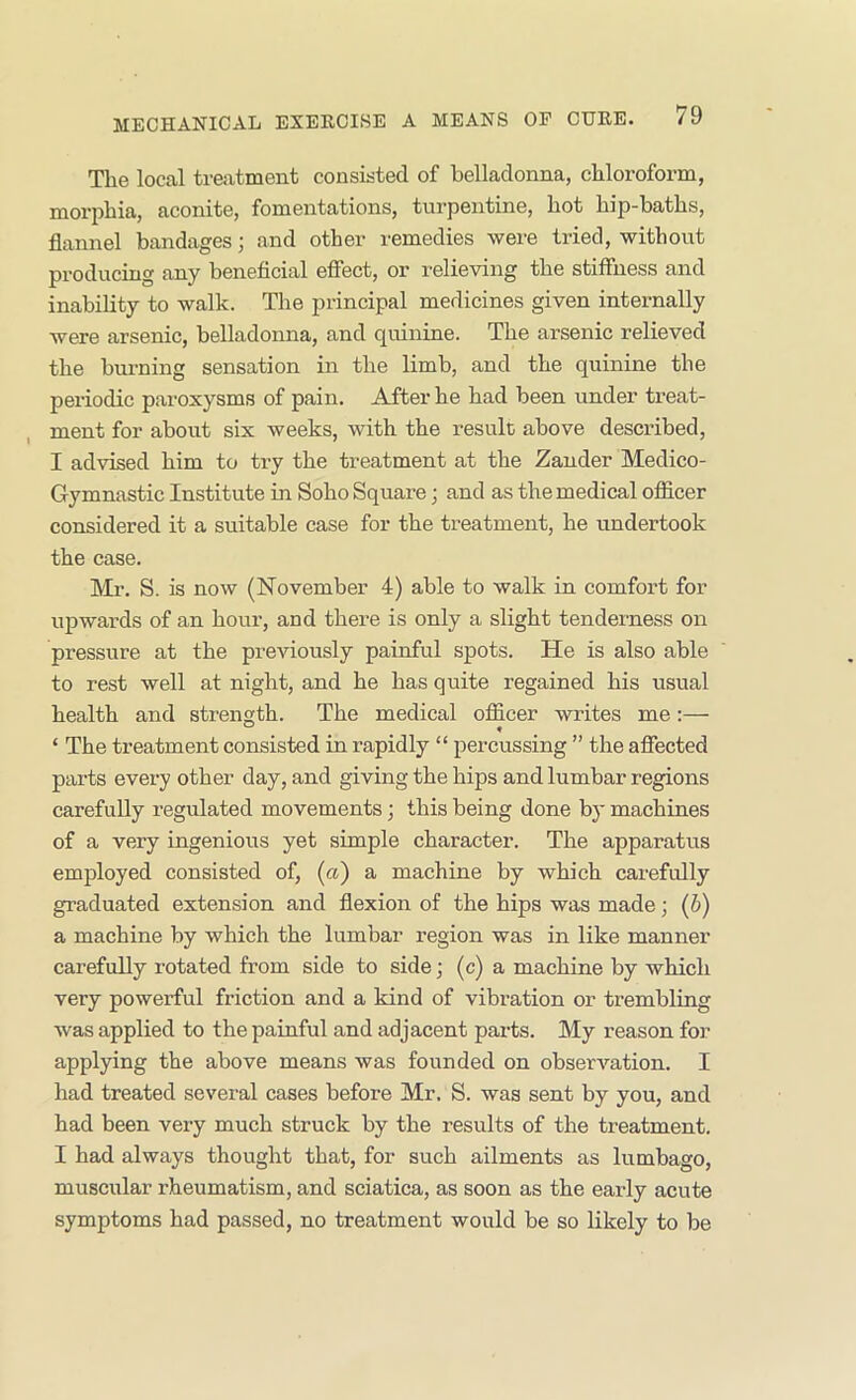 The local treatment consisted of belladonna, chloroform, morjihia, aconite, fomentations, turpentine, hot hip-baths, flannel bandages; and other remedies were tried, without produciug any beneficial efiect, or relieving the stiffness and inability to walk. The principal medicines given internally were arsenic, belladonna, and quinine. The arsenic relieved the burning sensation in the limb, and the quinine the periodic paroxysms of pain. After he had been under treat- ment for about six weeks, with the result above described, I advised him to ti-y the treatment at the Zander Medico- Gymnastic Institute in Soho Square; and as the medical officer considered it a suitable case for the treatment, he undertook the case. Mr. S. is now (November 4) able to walk in comfort for upwards of an hour, and there is only a slight tenderness on pressure at the previously painful spots. He is also able to rest well at night, and he has quite regained his usual health and strength. The medical officer writes me:— ‘ The treatment consisted in rapidly “ percussing ” the affected parts every other day, and giving the hips and lumbar regions carefully regulated movements; this being done by machines of a very ingenious yet simple character. The apparatus employed consisted of, (a) a machine by which carefully graduated extension and flexion of the hips was made; (b) a machine by which the lumbar region was in like manner carefully rotated from side to side; (c) a machine by which very powerful friction and a kind of vibration or trembling was applied to the painful and adjacent parts. My reason for applying the above means was founded on observation. I had treated several cases before Mr. S. was sent by you, and had been very much struck by the results of the treatment. I had always thought that, for such ailments as lumbago, muscular rheumatism, and sciatica, as soon as the early acute symptoms had passed, no treatment would be so Likely to be