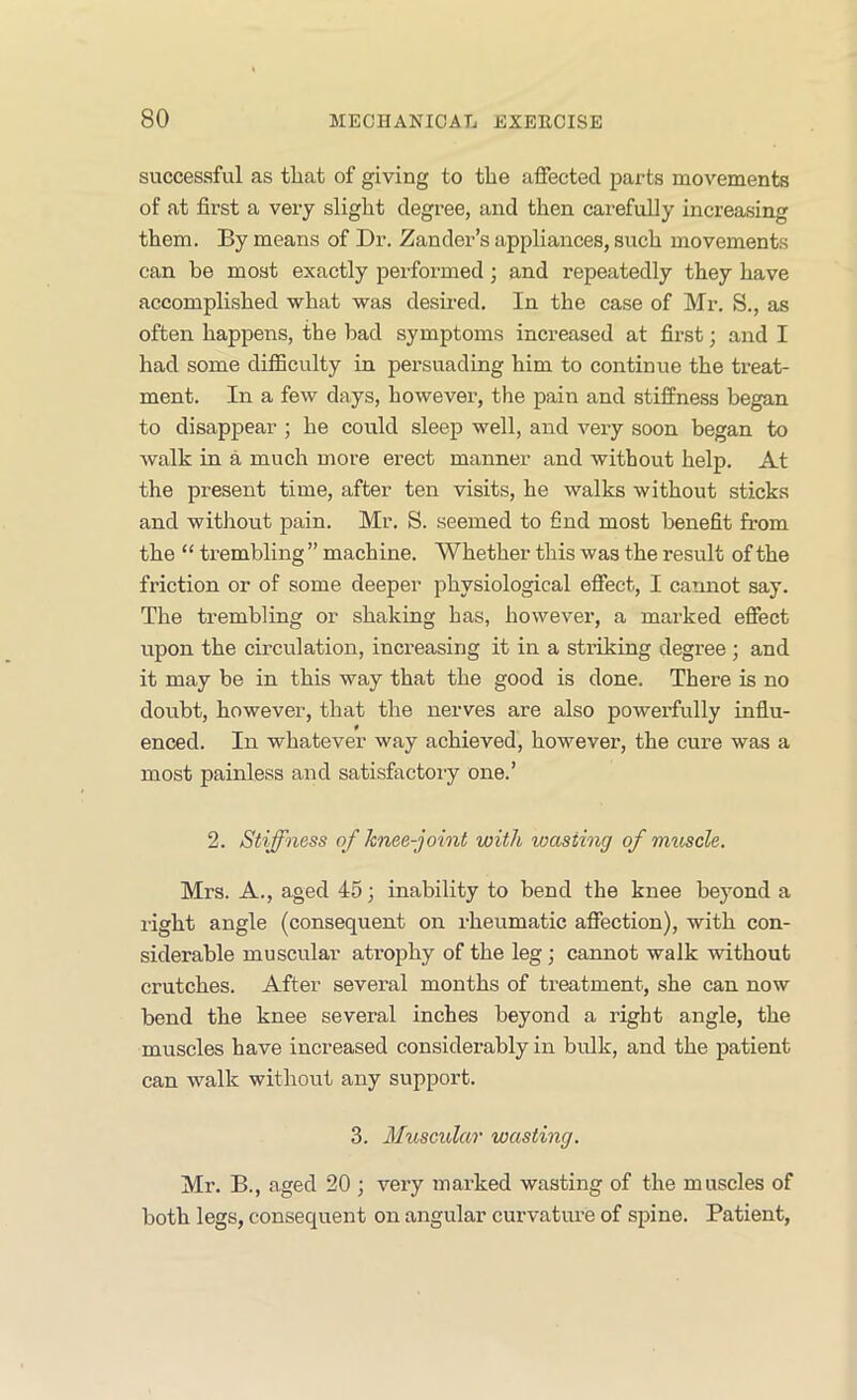 successful as that of giving to the affected parts movements of at first a very slight degree, and then carefully increasing them. By means of Dr. Zander’s appliances, such movements can be most exactly performed; and repeatedly they have accomplished what was desired. In the case of Mr. S., as often happens, the bad symptoms increased at first; and I had some difficulty in persuading him to continue the treat- ment. In a few days, however, the pain and stiffness began to disappear ; he could sleep well, and very soon began to Avalk in a much more erect manner and without help. At the present time, after ten visits, he walks without sticks and without pain. Mr. S. seemed to find most benefit from the “ trembling ” machine. Whether this was the result of the friction or of some deeper physiological effect, I cannot say. The trembling or shaking has, however, a marked effect upon the circulation, increasing it in a striking degree; and it may be in this way that the good is done. There is no doubt, however, that the nerves are also powerfully influ- enced. In whatever way achieved, however, the cure was a most painless and satisfactory one.’ 2. Stiffness of knee-joint with wasting of muscle. Mrs. A., aged 45; inability to bend the knee beyond a right angle (consequent on rheumatic affection), with con- siderable muscular atrophy of the leg; cannot walk without crutches. After several months of treatment, she can now bend the knee several inches beyond a right angle, the muscles have increased considerably in bidk, and the patient can walk without any support. 3. Mtiscular wasting. Mr. B., aged 20 ; very marked wasting of the muscles of both legs, consequent on angular curvature of spine. Patient,
