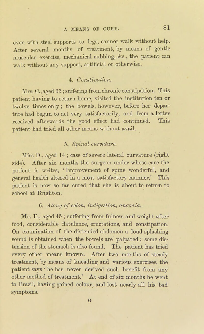 evGn 'witli steel supports to logs, cunnot walk witliout kelp. After several months of treatment, by means of gentle muscular exercise, mechanical rubbing, &c., the patient can walk without any support, artificial or otherwise. 4. Constipation. Mrs. C., aged 33; suffering from chronic constipation. This patient having to retiirn home, visited the institution ten or twelve times only; the bowels, however, before her depar- ture had begun to act very satisfactorily, and from a letter received afterwards the good effect had continued. This patient had tried all other means without avail. 5. Spinal curvature. Miss D., aged 14 ; case of severe lateral curvature (right side). After six months the surgeon under whose care the patient is writes, ‘Improvement of spine wonderful, and general health altered in a most satisfactory manner.’ This patient is now so far cured that she is about to return to school at Brighton. 6. Atony of colon, indigestion, ancemia. Mr. E., aged 45 ; suffering from fulness and weight after food, considerable flatulence, eructations, and constipation. On examination of the distended abdomen a loud splashing sound is obtained when the bowels are palpated; some dis- tension of the stomach is also found. The patient has tried every other means known. After two months of steady treatment, by means of kneading and various exercises, the patient says ‘ he has never derived such benefit from any other method of treatment.’ At end of six months he went to Brazil, having gained colour, and lost nearly all his bad symptoms. G