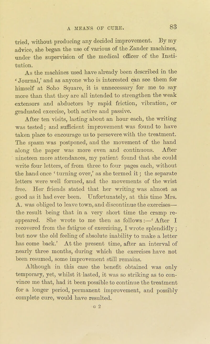 tried, without producing any decided improvement. By my advice, she began the use of various of the Zander machines, under the supervision of the medical officer of the Insti- tution. As the macliines used have already been described in the * Journal,’ and as anyone who is interested can see them for himself at Soho Square, it is unnecessary for me to say more than that they are all intended to strengthen the weak extensors and abductors by rapid friction, vibration, or graduated exercise, both active and passive. After ten visits, lasting about an hour each, the writing was tested; and sufficient improvement was found to have taken place to encourage us to persevere with the treatment. The spasm was postponed, and the movement of the hand along the paper was more even and continuous. After nineteen more attendances, my patient fomid that she could write four letters, of from three to four pages each, without the hand once ‘ turning over,’ as she termed it; the separate letters were well formed, and the movements of the wrist free. Her friends stated that her writing was almost as good as it had ever been. Unfortunately, at this time Mrs. A. was obliged to leave town, and discontinue the exercises— the result being that in a very short time the cramp re- appeared. She wrote to me then as follows:—‘ After I recovered from the fatigue of exercising, I wrote splendidly; but now the old feeling of absolute inability to make a letter has come back.’ At the present time, after an interval of nearly three months, during which the exercises have not been resumed, some improvement still remains. Although in this case the benefit obtained was only temporary, yet, whilst it lasted, it was so striking as to con- vince me that, had it been possible to continue the treatment for a longer period, permanent improvement, and possibly complete cure, would have resulted.