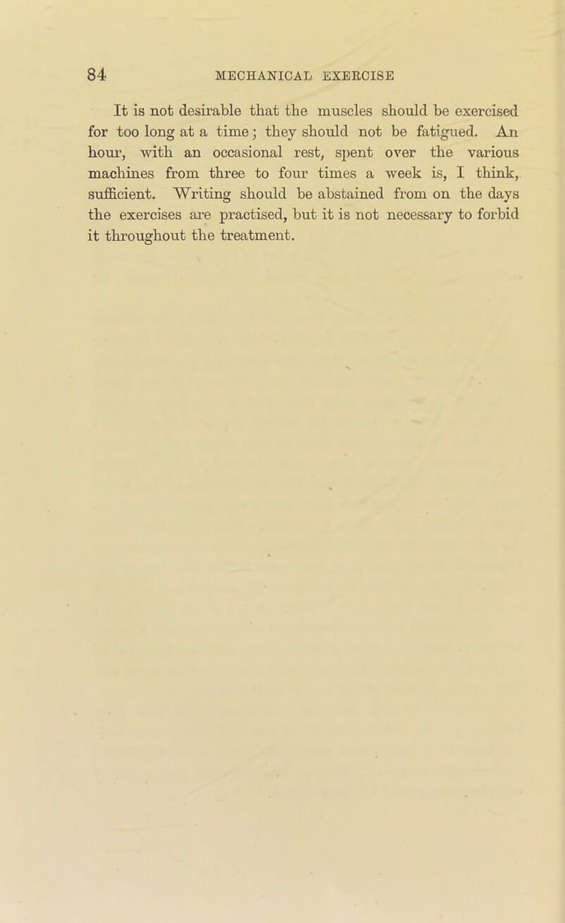 It is not desirable that the muscles should be exercised for too long at a time; they should not be fatigued. An hour, with an occasional rest, spent over the various machines from three to four times a week is, I think, sufficient. Writing should be abstained from on the days the exercises ai-e practised, but it is not necessary to forbid it throughout the treatment.